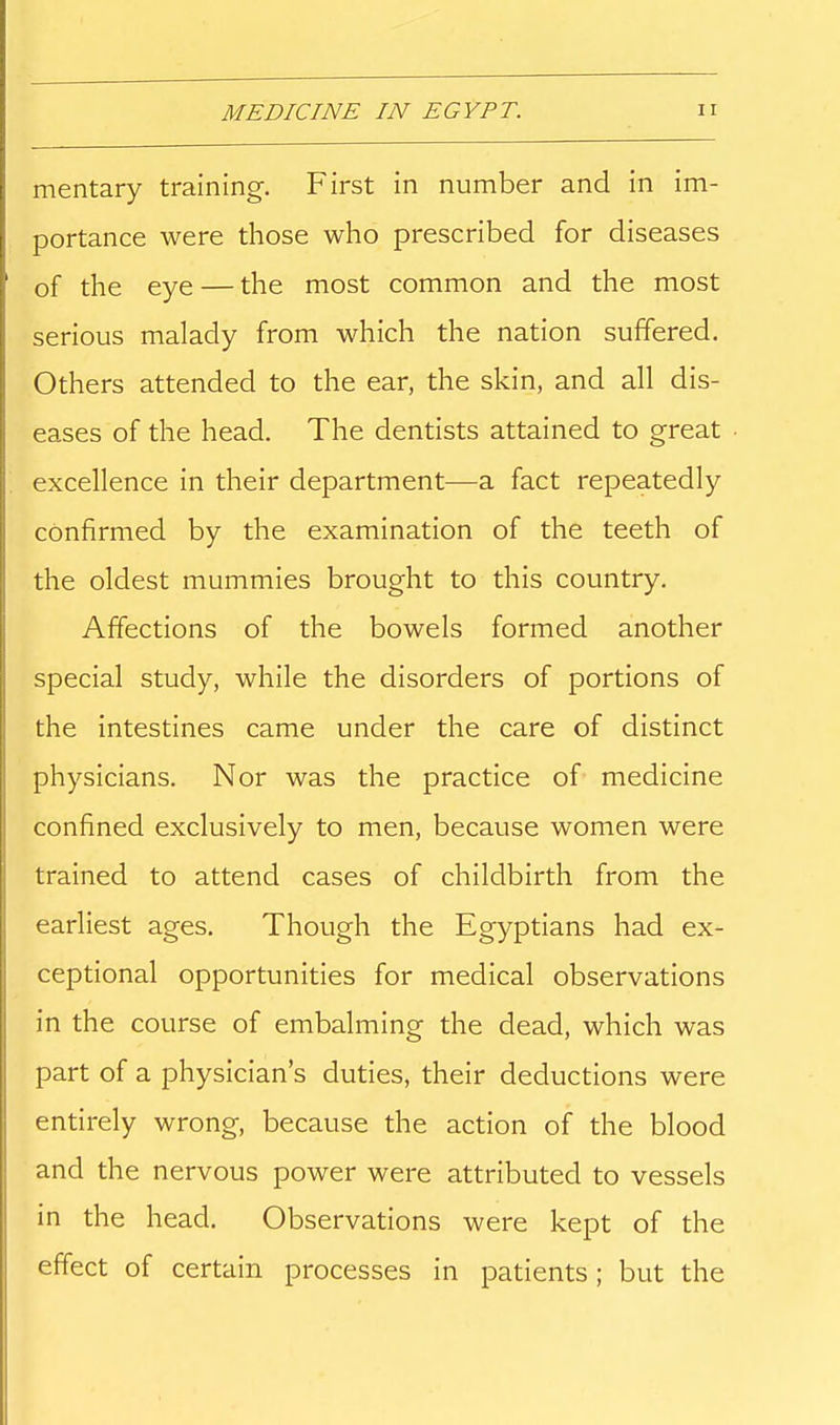 mentary training. First in number and in im- portance were those who prescribed for diseases of the eye — the most common and the most serious malady from which the nation suffered. Others attended to the ear, the skin, and all dis- eases of the head. The dentists attained to great excellence in their department—a fact repeatedly confirmed by the examination of the teeth of the oldest mummies brought to this country. Affections of the bowels formed another special study, while the disorders of portions of the intestines came under the care of distinct physicians. Nor was the practice of medicine confined exclusively to men, because women were trained to attend cases of childbirth from the earliest ages. Though the Egyptians had ex- ceptional opportunities for medical observations in the course of embalming the dead, which was part of a physician's duties, their deductions were entirely wrong, because the action of the blood and the nervous power were attributed to vessels in the head. Observations were kept of the effect of certain processes in patients; but the