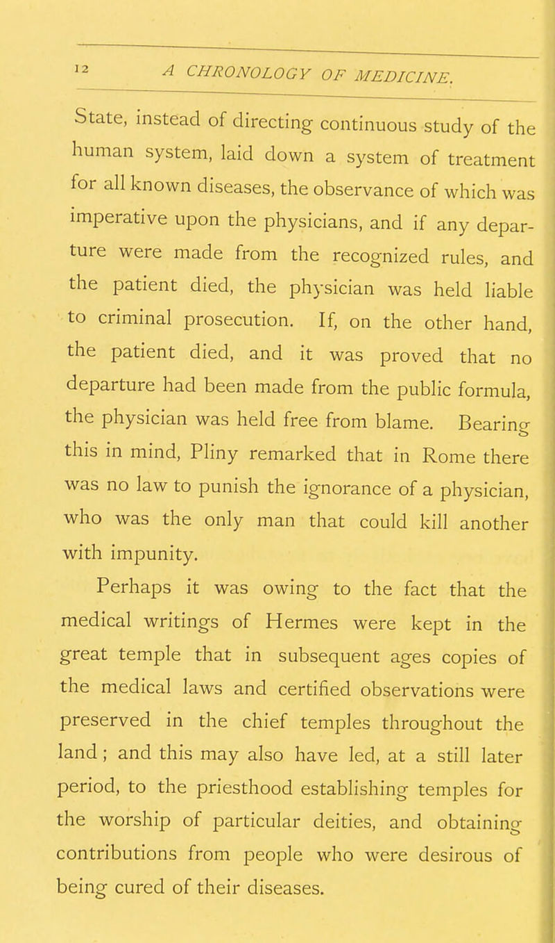 State, instead of directing continuous study of the human system, laid down a system of treatment for all known diseases, the observance of which was imperative upon the physicians, and if any depar- ture were made from the recognized rules, and the patient died, the physician was held liable to criminal prosecution. If, on the other hand, the patient died, and it was proved that no departure had been made from the public formula, the physician was held free from blame. Bearincr this in mind, Pliny remarked that in Rome there was no law to punish the ignorance of a physician, who was the only man that could kill another with impunity. Perhaps it was owing to the fact that the medical writings of Hermes were kept in the great temple that in subsequent ages copies of the medical laws and certified observations were preserved in the chief temples throughout the land; and this may also have led, at a still later period, to the priesthood establishing temples for the worship of particular deities, and obtaining contributions from people who were desirous of being cured of their diseases.