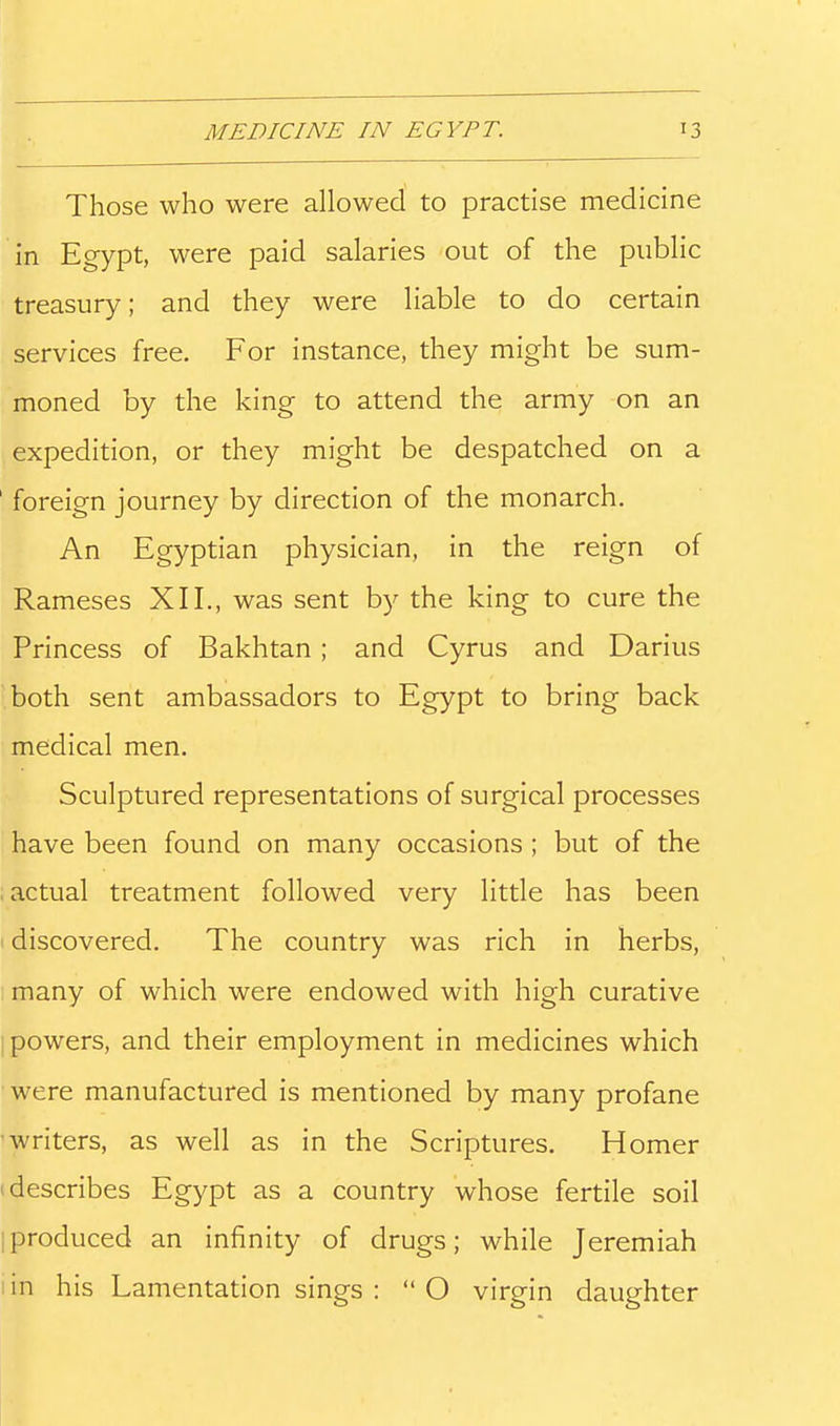 Those who were allowed to practise medicine in Egypt, were paid salaries out of the public treasury; and they were liable to do certain services free. For instance, they might be sum- moned by the king to attend the army on an expedition, or they might be despatched on a ' foreign journey by direction of the monarch. An Egyptian physician, in the reign of Rameses XII., was sent by the king to cure the Princess of Bakhtan; and Cyrus and Darius both sent ambassadors to Egypt to bring back medical men. Sculptured representations of surgical processes have been found on many occasions ; but of the ; actual treatment followed very little has been I discovered. The country was rich in herbs, many of which were endowed with high curative powers, and their employment in medicines which were manufactured is mentioned by many profane ■writers, as well as in the Scriptures. Homer (describes Egypt as a country whose fertile soil [produced an infinity of drugs; while Jeremiah in his Lamentation sings : O virgin daughter