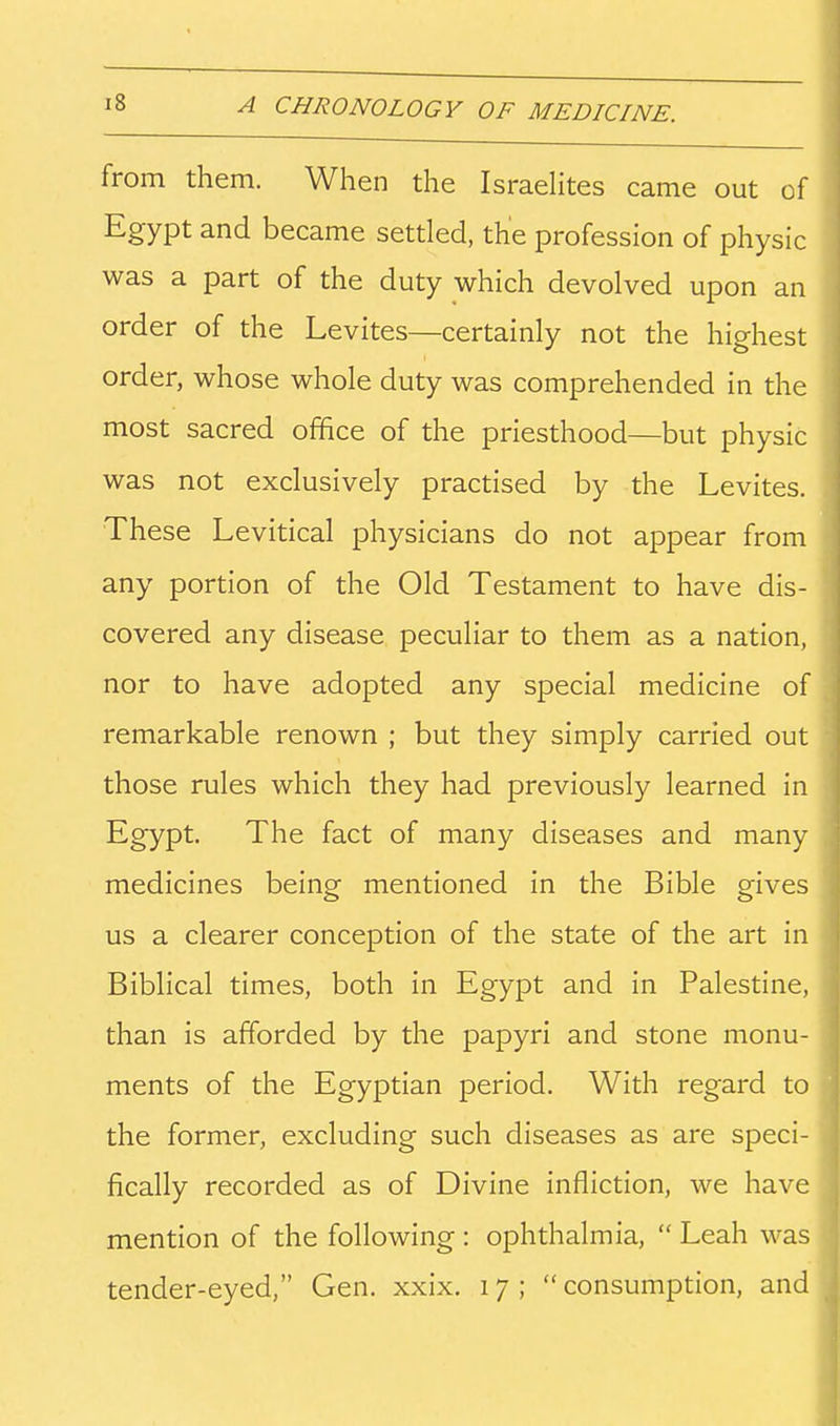 from them. When the IsraeHtes came out of Egypt and became settled, the profession of physic was a part of the duty which devolved upon an order of the Levites—certainly not the highest order, whose whole duty was comprehended in the most sacred office of the priesthood—but physic was not exclusively practised by the Levites. These Levitical physicians do not appear from any portion of the Old Testament to have dis- covered any disease peculiar to them as a nation, nor to have adopted any special medicine of remarkable renown ; but they simply carried out those rules which they had previously learned in Egypt. The fact of many diseases and many medicines being mentioned in the Bible gives us a clearer conception of the state of the art in Biblical times, both in Egypt and in Palestine, than is afforded by the papyri and stone monu- ments of the Egyptian period. With regard to the former, excluding such diseases as are speci- fically recorded as of Divine infliction, we have mention of the following : ophthalmia, Leah was tender-eyed, Gen. xxix. 17; consumption, and