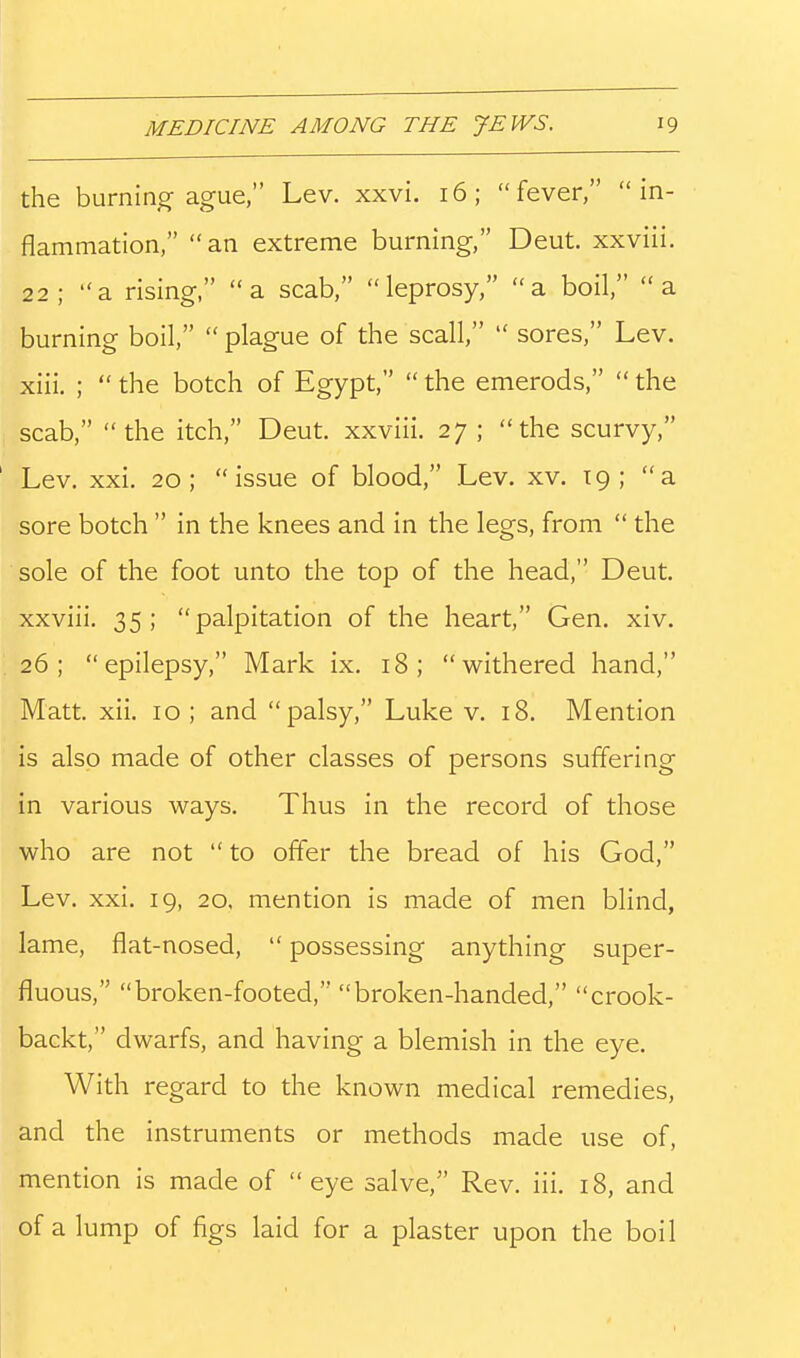 the burning ague, Lev. xxvi. 16; fever, in- flammation, an extreme burning, Deut. xxviii. 22; a rising, a scab, leprosy, a boil, a burning boil, plague of the scall, sores, Lev. xiii. ; the botch of Egypt, the emerods, the scab, the itch, Deut. xxviii. 27; the scurvy, Lev. xxi. 20; issue of blood, Lev. xv. 19; a sore botch in the knees and in the legs, from the sole of the foot unto the top of the head, Deut. xxviii. 35; palpitation of the heart, Gen. xiv. 26; epilepsy, Mark ix. 18; withered hand, Matt. xii. 10; and palsy, Luke v. 18. Mention is also made of other classes of persons suffering in various ways. Thus in the record of those who are not to offer the bread of his God, Lev. xxi. 19, 20, mention is made of men blind, lame, flat-nosed, possessing anything super- fluous, broken-footed, broken-handed, crook- backt, dwarfs, and having a blemish in the eye. With regard to the known medical remedies, and the instruments or methods made use of, mention is made of eye salve, Rev. iii. 18, and of a lump of figs laid for a plaster upon the boil