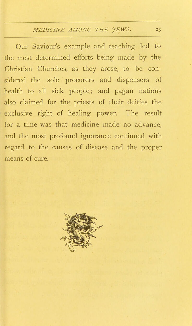 Our Saviour's example and teaching led to the most determined efforts being made by the Christian Churches, as they arose, to be con- sidered the sole procurers and dispensers of health to all sick people; and pagan nations also claimed for the priests of their deities the exclusive right of healing power. The result for a time was that medicine made no advance, and the most profound ignorance continued with regard to the causes of disease and the proper means of cure.