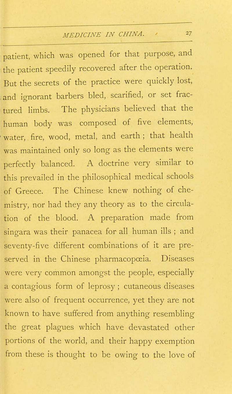 patient, which was opened for that purpose, and the patient speedily recovered after the operation. But the secrets of the practice were quickly lost, ,and ignorant barbers bled, scarified, or set frac- tured limbs. The physicians believed that the human body was composed of five elements, water, fire, wood, metal, and earth ; that health was maintained only so long as the elements were perfectly balanced. A doctrine very similar to this prevailed in the philosophical medical schools of Greece. The Chinese knew nothing of che- mistry, nor had they any theory as to the circula- tion of the blood. A preparation made from singara was their panacea for all human ills ; and seventy-five different combinations of it are pre- served in the Chinese pharmacopoeia. Diseases were very common amongst the people, especially a contagious form of leprosy; cutaneous diseases were also of frequent occurrence, yet they are not known to have suffered from anything resembling the great plagues which have devastated other portions of the world, and their happy exemption from these is thought to be owing to the love of