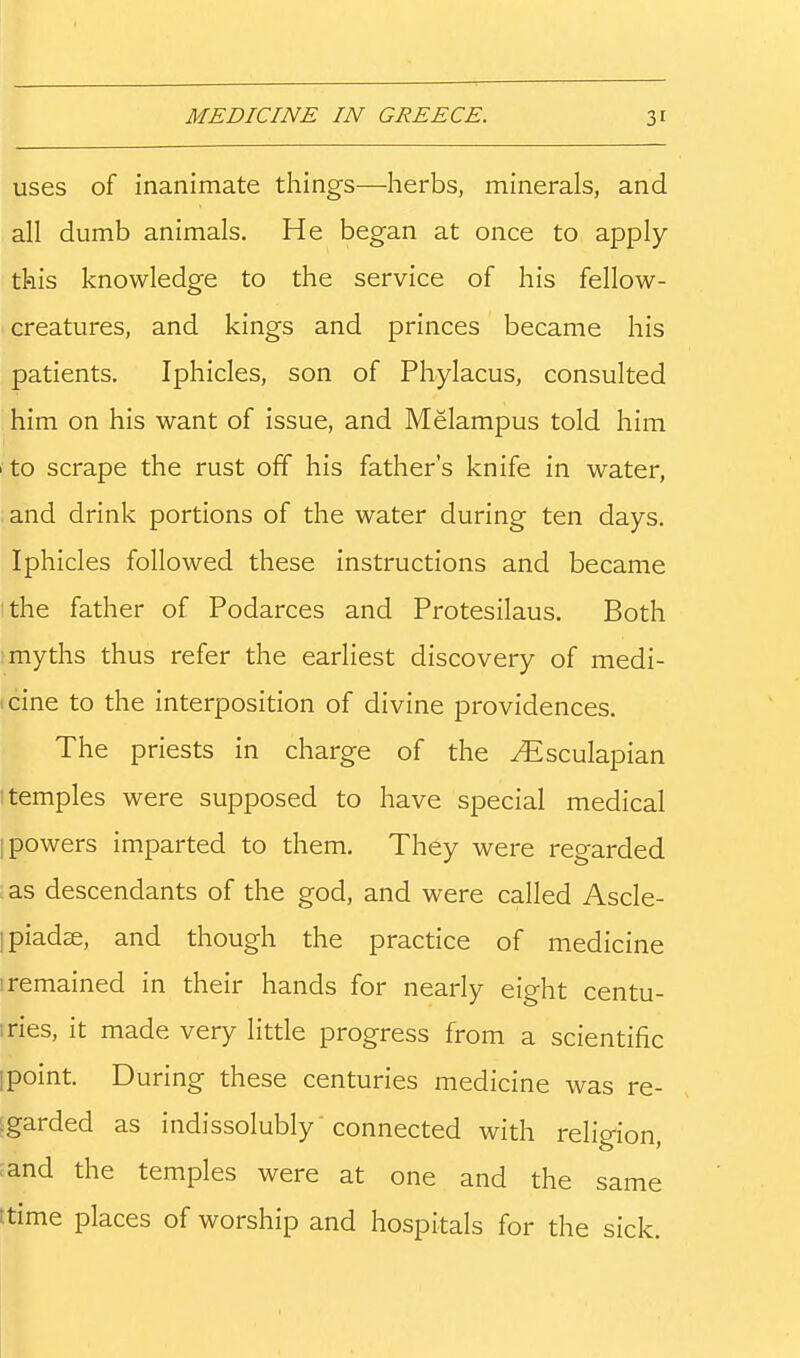uses of inanimate things—herbs, minerals, and all dumb animals. He began at once to apply this knowledge to the service of his fellow- creatures, and kings and princes became his patients, Iphicles, son of Phylacus, consulted him on his want of issue, and Melampus told him 1 to scrape the rust off his father's knife in water, and drink portions of the water during ten days. Iphicles followed these instructions and became ithe father of Podarces and Protesilaus. Both ; myths thus refer the earliest discovery of medi- icine to the interposition of divine providences. The priests in charge of the ^Esculapian temples were supposed to have special medical [powers imparted to them. They were regarded ;as descendants of the god, and were called Ascle- ipiadse, and though the practice of medicine iremained in their hands for nearly eight centu- tries, it made very little progress from a scientific [point. During these centuries medicine was re- igarded as indissolubly connected with religion, ;and the temples were at one and the same ttime places of worship and hospitals for the sick.