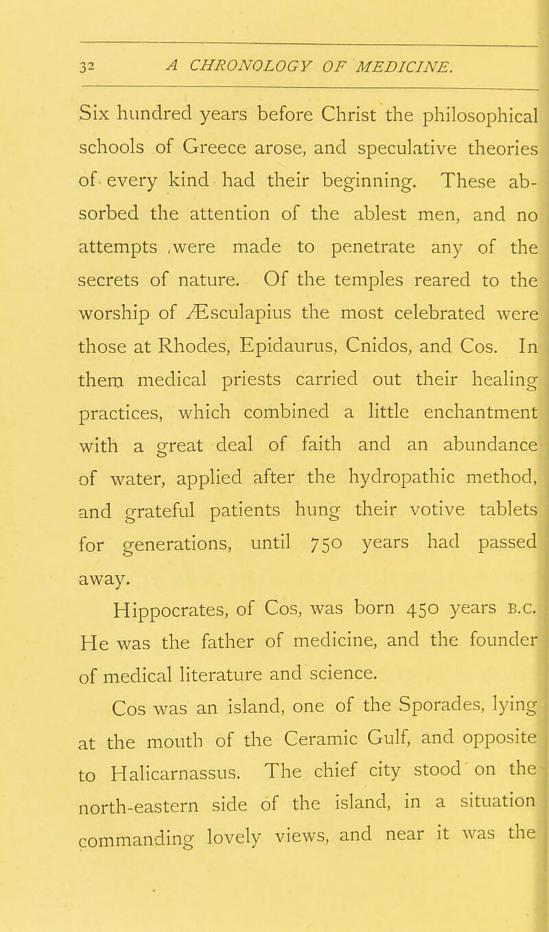 Six hundred years before Christ the philosophical schools of Greece arose, and speculative theories of every kind had their beginning. These ab- sorbed the attention of the ablest men, and no attempts ,were made to penetrate any of the secrets of nature. Of the temples reared to the worship of ^sculapius the most celebrated were those at Rhodes, Epidaurus, Cnidos, and Cos. In them medical priests carried out their healing practices, which combined a little enchantment with a great deal of faith and an abundance of water, applied after the hydropathic method, and grateful patients hung their votive tablets for generations, until 750 years had passed away. Hippocrates, of Cos, was born 450 years b.c. He was the father of medicine, and the founder of medical literature and science. Cos was an island, one of the Sporades, lying at the mouth of the Ceramic Gulf, and opposite to Halicarnassus. The chief city stood on the north-eastern side of the island, in a situation commanding lovely views, and near it was the