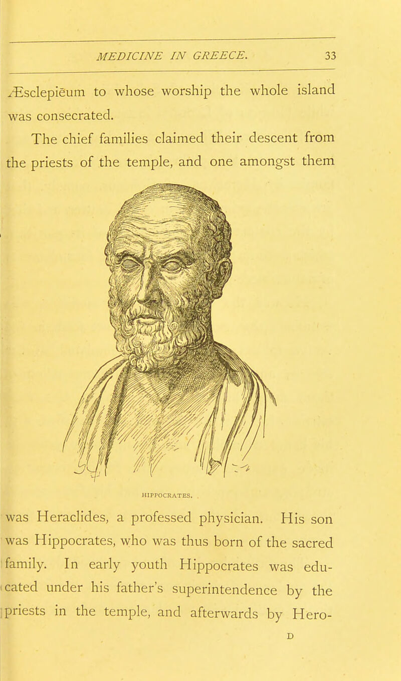 ^Esclepieium to whose worship the whole island was consecrated. The chief families claimed their descent from the priests of the temple, and one amongst them HIPPOCRATES. was Heraclides, a professed physician. His son was Hippocrates, who was thus born of the sacred i family. In early youth Hippocrates was edu- • cated under his father's superintendence by the i priests in the temple, and afterwards by Hero-