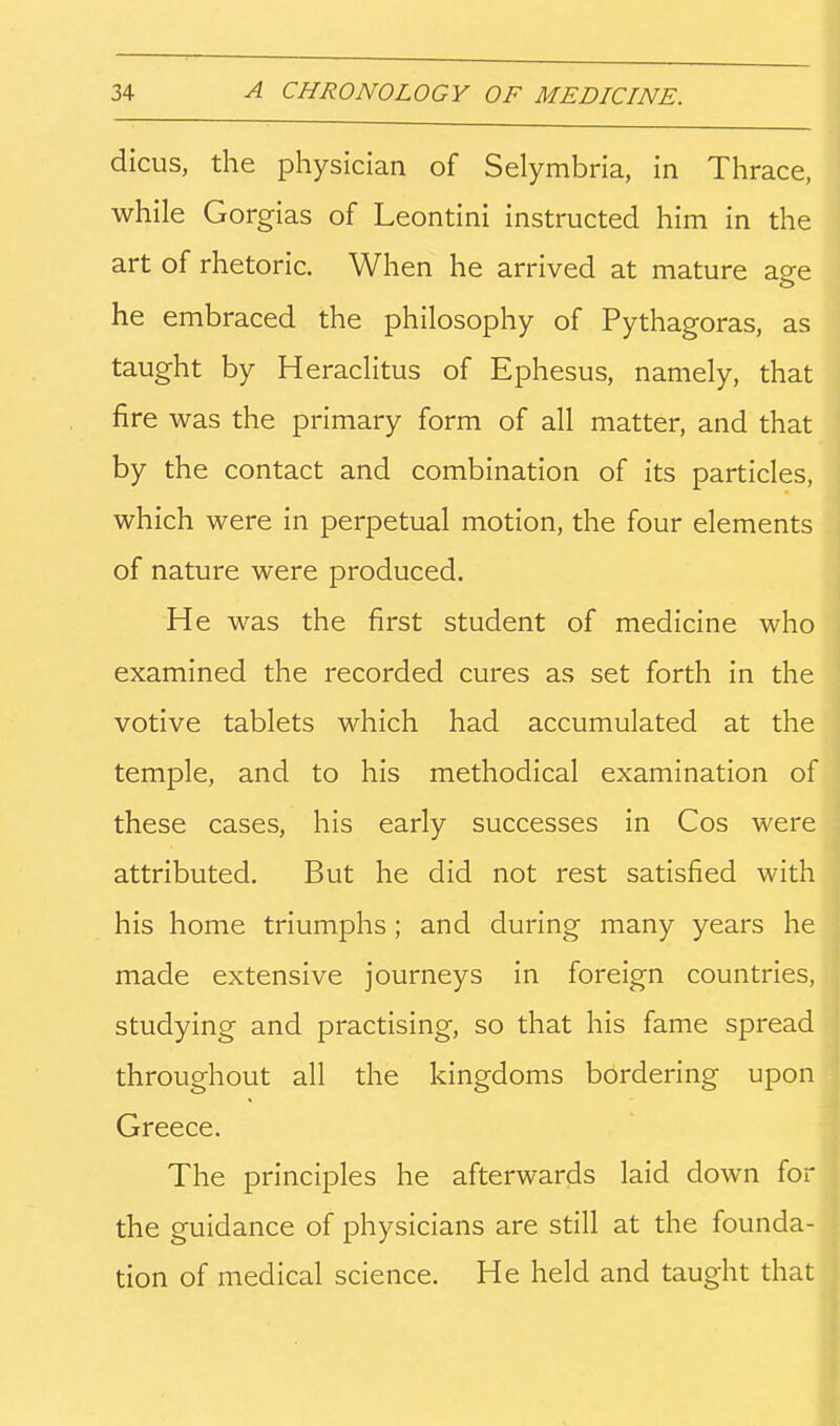 dicus, the physician of Selymbria, in Thrace, while Gorgias of Leontini instructed him in the art of rhetoric. When he arrived at mature age he embraced the philosophy of Pythagoras, as taught by Heraclitus of Ephesus, namely, that fire was the primary form of all matter, and that by the contact and combination of its particles, which were in perpetual motion, the four elements of nature were produced. He was the first student of medicine who examined the recorded cures as set forth in the votive tablets which had accumulated at the temple, and to his methodical examination of these cases, his early successes in Cos were attributed. But he did not rest satisfied with his home triumphs ; and during many years he made extensive journeys in foreign countries, studying and practising, so that his fame spread throughout all the kingdoms bordering upon Greece. The principles he afterwards laid down for the guidance of physicians are still at the founda- tion of medical science. He held and taught that