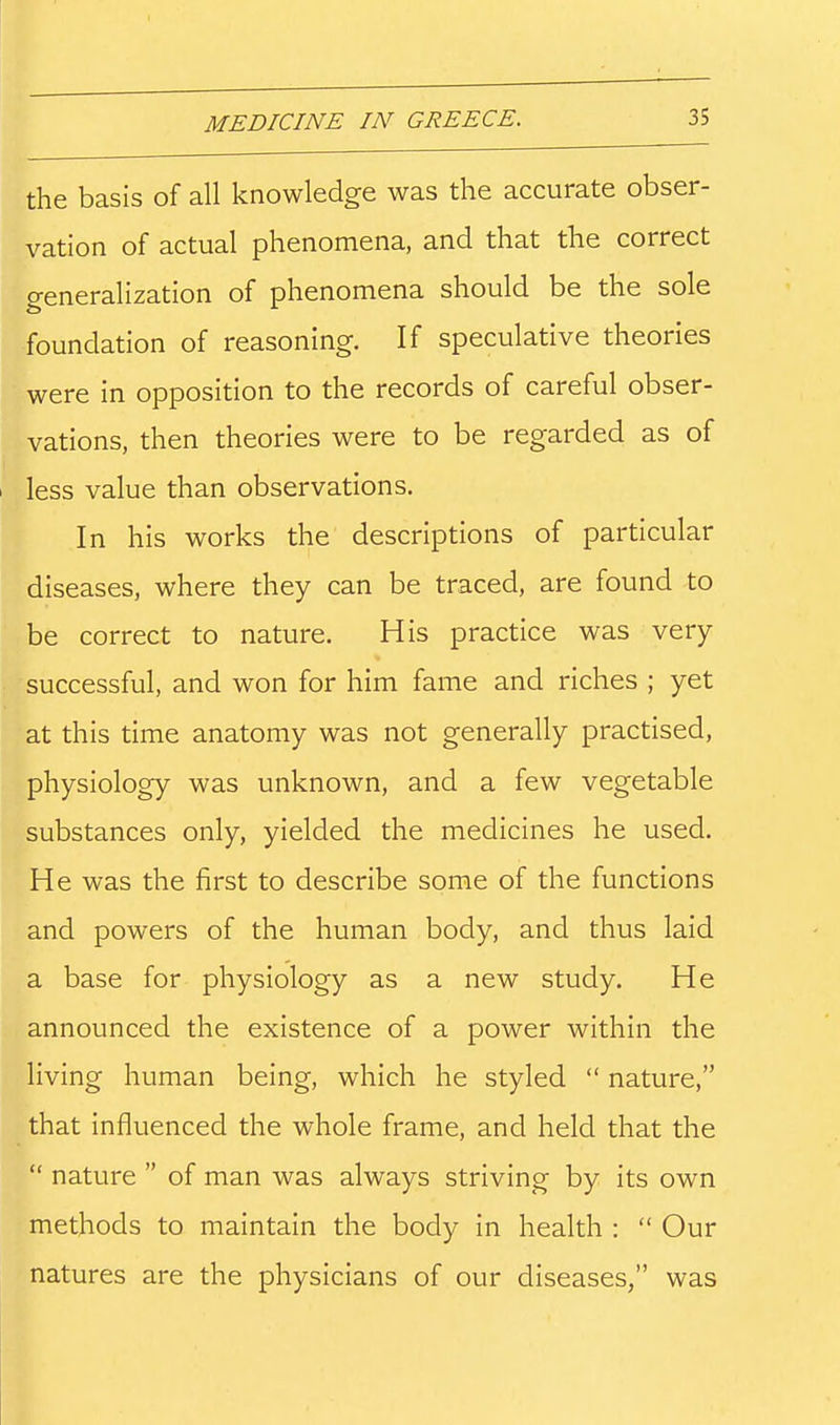 the basis of all knowledge was the accurate obser- vation of actual phenomena, and that the correct generalization of phenomena should be the sole foundation of reasoning. If speculative theories were in opposition to the records of careful obser- vations, then theories were to be regarded as of less value than observations. In his works the descriptions of particular diseases, where they can be traced, are found to be correct to nature. His practice was very- successful, and won for him fame and riches ; yet at this time anatomy was not generally practised, physiology was unknown, and a few vegetable substances only, yielded the medicines he used. He was the first to describe some of the functions and powers of the human body, and thus laid a base for physiology as a new study. He announced the existence of a power within the living human being, which he styled nature, that influenced the whole frame, and held that the nature of man was always striving by its own methods to maintain the body in health : Our natures are the physicians of our diseases, was