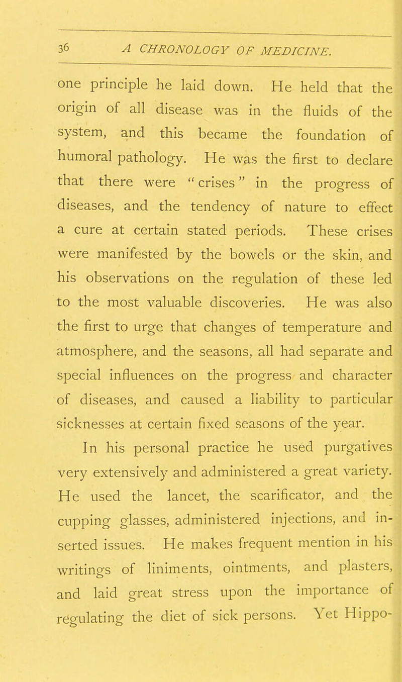 one principle he laid down. He held that the origin of all disease was in the fluids of the system, and this became the foundation of humoral pathology. He was the first to declare that there were crises in the progress of diseases, and the tendency of nature to effect a cure at certain stated periods. These crises were manifested by the bowels or the skin, and his observations on the regulation of these led to the most valuable discoveries. He was also the first to urge that changes of temperature and atmosphere, and the seasons, all had separate and special influences on the progress and character of diseases, and caused a liability to particular sicknesses at certain fixed seasons of the year. In his personal practice he used purgatives very extensively and administered a great variety. He used the lancet, the scarificator, and the cupping glasses, administered injections, and in- serted issues. He makes frequent mention in his writines of liniments, ointments, and plasters, and laid great stress upon the importance of regulating the diet of sick persons. Yet Hippo-