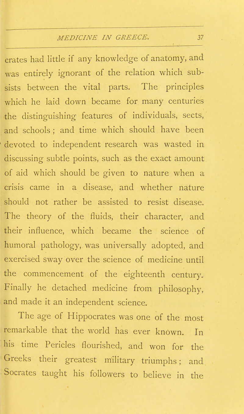 crates had little if any knowledge of anatomy, and was entirely ignorant of the relation which sub- sists between the vital parts. The principles which he laid down became for many centuries the distincruishing features of individuals, sects, and schools ; and time which should have been devoted to independent research was wasted in discussing subtle points, such as the exact amount of aid which should be given to nature when a crisis came in a disease, and whether nature should not rather be assisted to resist disease. The theory of the fluids, their character, and their influence, which became the science of humoral pathology, was universally adopted, and exercised sway over the science of medicine until the commencement of the eighteenth century. Finally he detached medicine from philosophy, and made it an independent science. The age of Hippocrates was one of the most remarkable that the world has ever known. In 'his time Pericles flourished, and won for the 'Greeks their greatest military triumphs; and Socrates taught his followers to believe in the