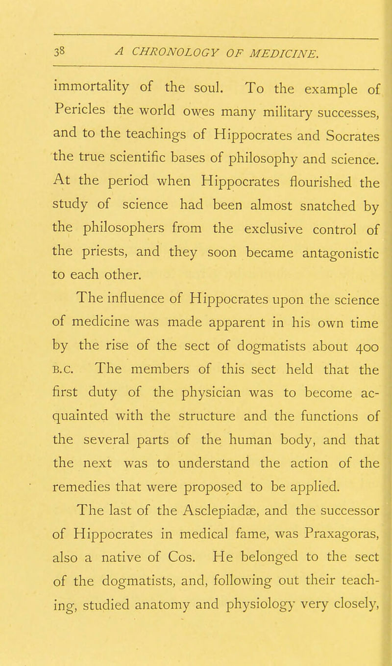 immortality of the soul. To the example of Pericles the world owes many military successes, and to the teachings of Hippocrates and Socrates the true scientific bases of philosophy and science. At the period when Hippocrates flourished the study of science had been almost snatched by the philosophers from the exclusive control of the priests, and they soon became antagonistic to each other. The influence of Hippocrates upon the science of medicine was made apparent in his own time by the rise of the sect of dogmatists about 400 B.C. The members of this sect held that the first duty of the physician was to become ac- quainted with the structure and the functions of the several parts of the human body, and that the next was to understand the action of the remedies that were proposed to be applied. The last of the Asclepiadae, and the successor of Hippocrates in medical fame, was Praxagoras, also a native of Cos, He belonged to the sect of the dogmatists, and, following out their teach- ing, studied anatomy and physiology very closely,