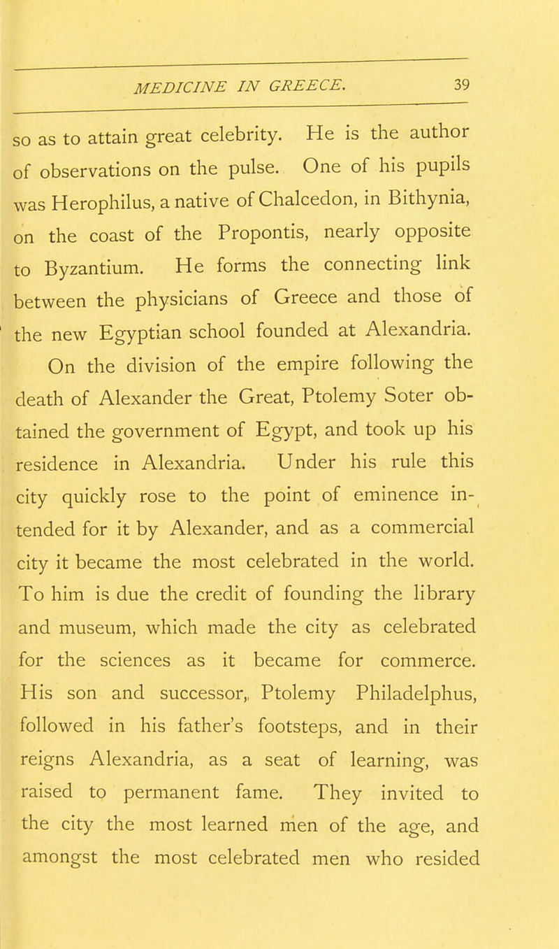 SO as to attain great celebrity. He is the author of observations on the pulse. One of his pupils was Herophilus, a native of Chalcedon, in Bithynia, on the coast of the Propontis, nearly opposite to Byzantium. He forms the connecting link between the physicians of Greece and those of the new Egyptian school founded at Alexandria. On the division of the empire following the death of Alexander the Great, Ptolemy Soter ob- tained the government of Egypt, and took up his residence in Alexandria. Under his rule this city quickly rose to the point of eminence in- tended for it by Alexander, and as a commercial city it became the most celebrated in the world. To him is due the credit of founding the library and museum, which made the city as celebrated for the sciences as it became for commerce. His son and successor,, Ptolemy Philadelphus, followed in his father's footsteps, and in their reigns Alexandria, as a seat of learning, was raised to permanent fame. They invited to the city the most learned men of the age, and amongst the most celebrated men who resided