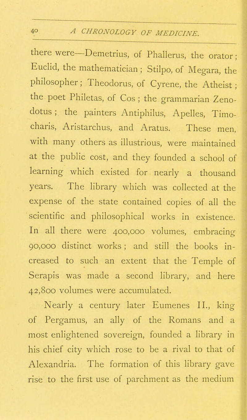 there were—Demetrius, of Phallerus, the orator; Eudid, the mathematician ; Stilpo, of Megara, the philosopher; Theodorus, of Cyrene, the Atheist; the poet Philetas, of Cos ; the grammarian Zeno- dotus ; the painters Antiphilus, Apelles, Timo- charis, Aristarchus, and Aratus. These men, with many others as illustrious, were maintained at the public cost, and they founded a school of learning which existed for nearly a thousand years. The library which was collected at the expense of the state contained copies of all the scientific and philosophical works in existence. In all there were 400,000 volumes, embracing 90,000 distinct works; and still the books in- creased to such an extent that the Temple of Serapis was made a second library, and here 42,800 volumes were accumulated. Nearly a century later Eumenes II., king of Pergamus, an ally of the Romans and a most enlightened sovereign, founded a library in his chief city which rose to be a rival to that of Alexandria. The formation of this library gave rise to the first use of parchment as the medium