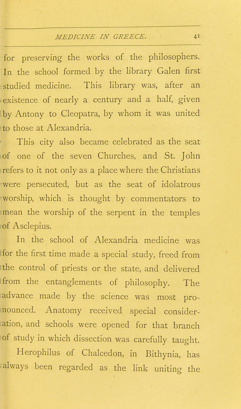 for preserving the works of the philosophers. In the school formed by the library Galen first : studied medicine. This library was, after an (existence of nearly a century and a half, given 1 by Antony to Cleopatra, by whom it was united to those at Alexandria. This city also became celebrated as the seat of one of the seven Churches, and St. John 1 refers to it not only as a place where the Christians 'were persecuted, but as the seat of idolatrous 'worship, which is thought by commentators to imean the worship of the serpent in the temples of Asclepius. In the school of Alexandria medicine was tfor the first time made a special study, freed from ithe control of priests or the state, and delivered tfrom the entanglements of philosophy. The advance made by the science was most pro- nounced. Anatomy received special consider- ation, and schools were opened for that branch of study in which dissection was carefully taught. Herophilus of Chalcedon, in Bithynia, has > always been regarded as the link uniting the