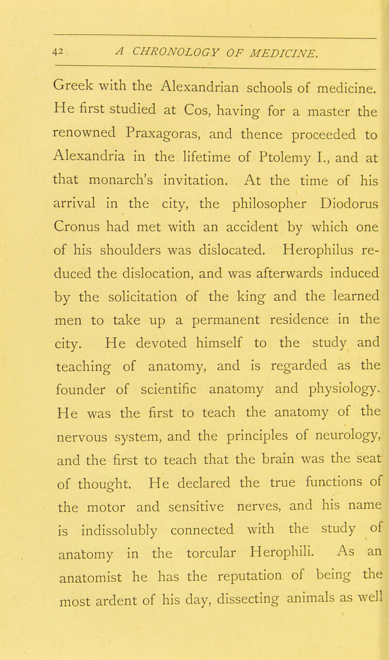 Greek with the Alexandrian schools of medicine. He first studied at Cos, having for a master the renowned Praxagoras, and thence proceeded to Alexandria in the lifetime of Ptolemy I., and at that monarch's invitation. At the time of his arrival in the city, the philosopher Diodorus Cronus had met with an accident by which one of his shoulders was dislocated. Herophilus re- duced the dislocation, and was afterwards induced by the solicitation of the king and the learned men to take up a permanent residence in the city. He devoted himself to the study and teaching of anatomy, and is regarded as the founder of scientific anatomy and physiology. He was the first to teach the anatomy of the nervous system, and the principles of neurology, and the first to teach that the brain was the seat of thought. He declared the true functions of the motor and sensitive nerves, and his name is indissolubly connected with the study of anatomy in the torcular Herophili. As an anatomist he has the reputation of being the most ardent of his day, dissecting animals as well