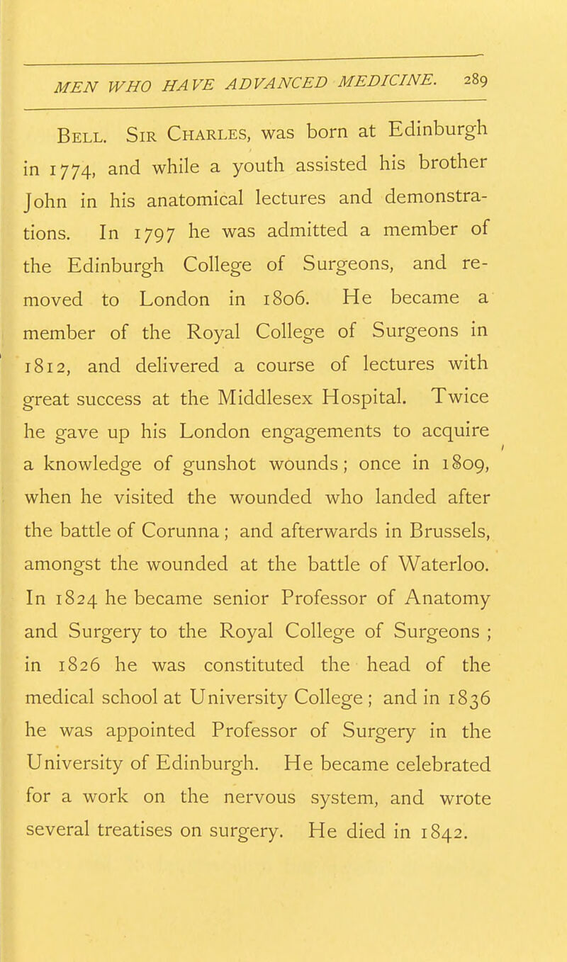 Bell. Sir Charles, was born at Edinburgh in 1774, and while a youth assisted his brother John in his anatomical lectures and demonstra- tions. In 1797 he was admitted a member of the Edinburgh College of Surgeons, and re- moved to London in 1806. He became a member of the Royal College of Surgeons in 1812, and delivered a course of lectures with great success at the Middlesex Hospital. Twice he gave up his London engagements to acquire a knowledge of gunshot wounds; once in 1809, when he visited the wounded who landed after the battle of Corunna; and afterwards in Brussels, amongst the wounded at the battle of Waterloo. In 1824 he became senior Professor of Anatomy and Surgery to the Royal College of Surgeons ; in 1826 he was constituted the head of the medical school at University College ; and in 1836 he was appointed Professor of Surgery in the University of Edinburgh. He became celebrated for a work on the nervous system, and wrote several treatises on surgery. He died in 1842.