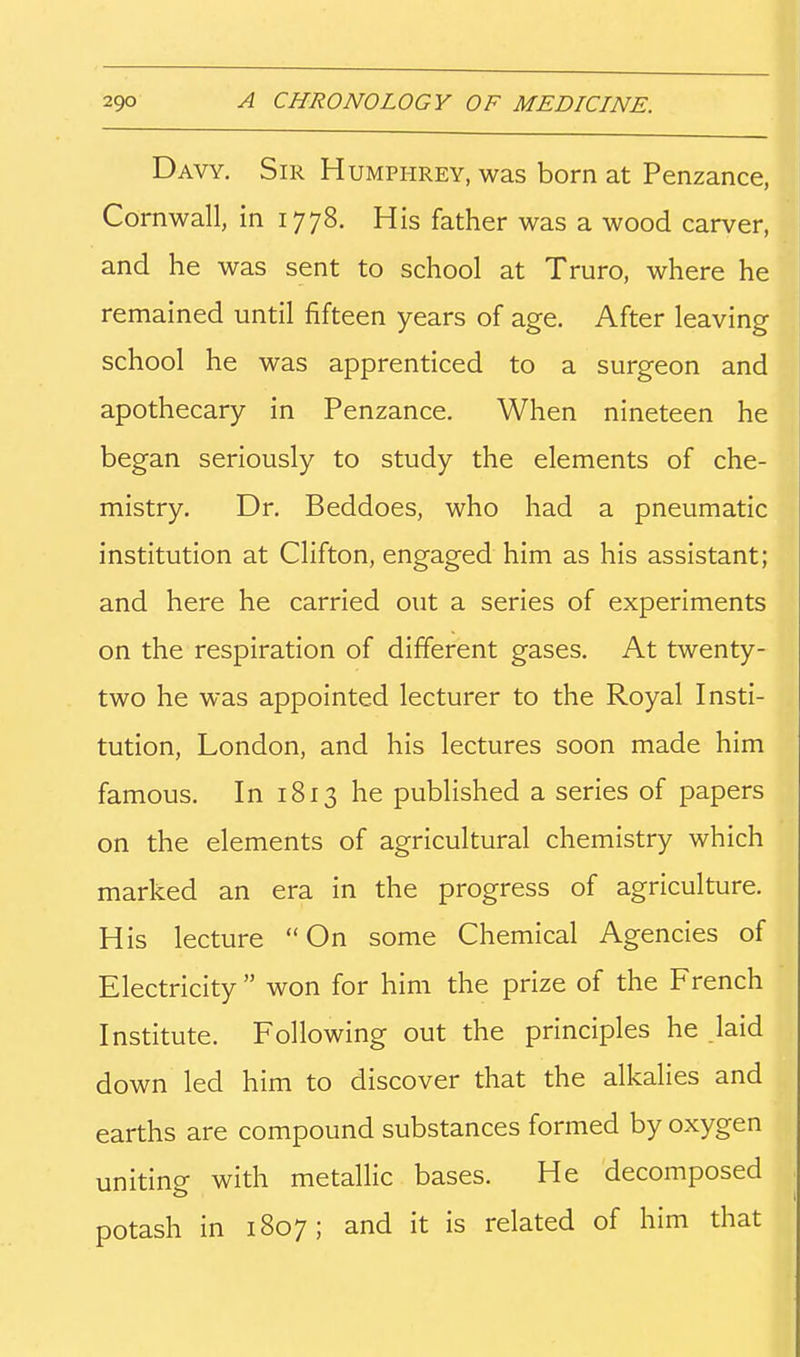 Davy. Sir Humphrey, was born at Penzance, Cornwall, in 1778. His father was a wood carver, and he was sent to school at Truro, where he remained until fifteen years of age. After leaving school he was apprenticed to a surgeon and apothecary in Penzance. When nineteen he began seriously to study the elements of che- mistry. Dr. Beddoes, who had a pneumatic institution at Clifton, engaged him as his assistant; and here he carried out a series of experiments on the respiration of different gases. At twenty- two he was appointed lecturer to the Royal Insti- tution, London, and his lectures soon made him famous. In 1813 he published a series of papers on the elements of agricultural chemistry which marked an era in the progress of agriculture. His lecture On some Chemical Agencies of Electricity won for him the prize of the French Institute. Following out the principles he laid down led him to discover that the alkalies and earths are compound substances formed by oxygen uniting with metallic bases. He decomposed potash in 1807; and it is related of him that