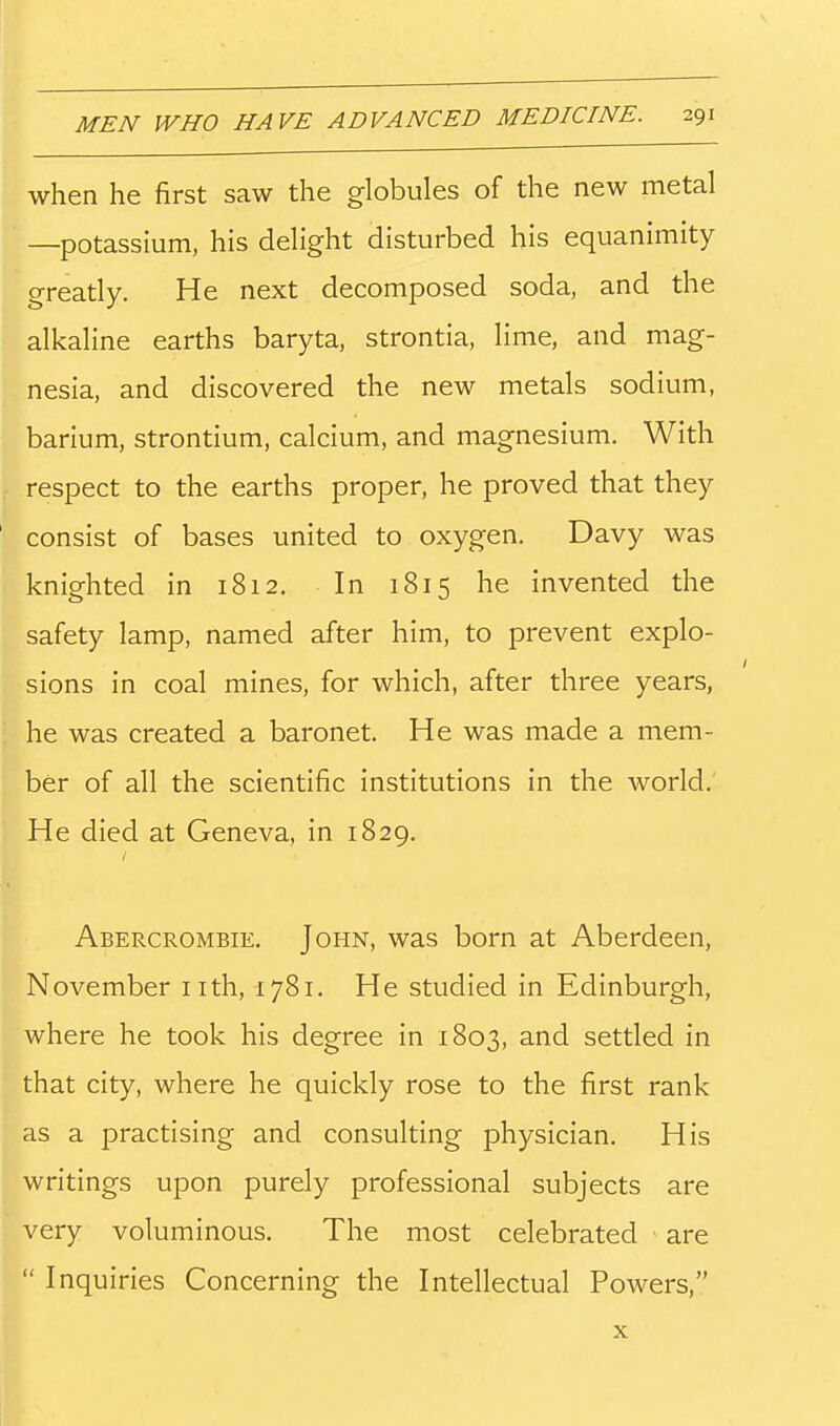 when he first saw the globules of the new metal —potassium, his delight disturbed his equanimity greatly. He next decomposed soda, and the alkaline earths baryta, strontia, lime, and mag- nesia, and discovered the new metals sodium, barium, strontium, calcium, and magnesium. With respect to the earths proper, he proved that they consist of bases united to oxygen. Davy was knighted in 1812. In 1815 he invented the safety lamp, named after him, to prevent explo- sions in coal mines, for which, after three years, he was created a baronet. He was made a mem- ber of all the scientific institutions in the world. He died at Geneva, in 1829. Abercrombie. John, was born at Aberdeen, November nth, 1781. He studied in Edinburgh, where he took his degree in 1803, and settled in that city, where he quickly rose to the first rank as a practising and consulting physician. His writings upon purely professional subjects are very voluminous. The most celebrated ' are Inquiries Concerning the Intellectual Powers, X