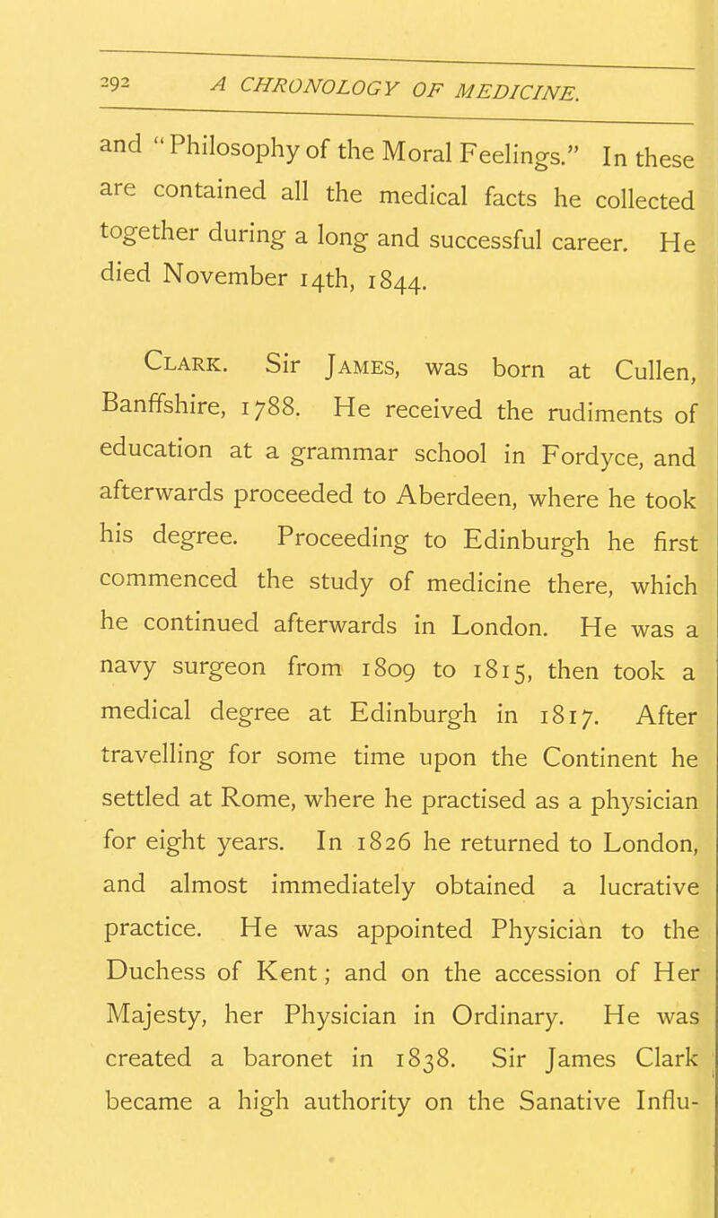 and Philosophy of the Moral Feelings. In these are contained all the medical facts he collected together during a long and successful career. He died November 14th, 1844. Clark. Sir James, was born at Cullen, Banffshire, 1788. He received the rudiments of education at a grammar school in Fordyce, and afterwards proceeded to Aberdeen, where he took his degree. Proceeding to Edinburgh he first commenced the study of medicine there, which he continued afterwards in London. He was a navy surgeon from 1809 to 1815, then took a medical degree at Edinburgh in 1817. After travelling for some time upon the Continent he settled at Rome, where he practised as a phj'-sician for eight years. In 1826 he returned to London, and almost immediately obtained a lucrative practice. He was appointed Physician to the Duchess of Kent; and on the accession of Her Majesty, her Physician in Ordinary. He was created a baronet in 1838. Sir James Clark became a high authority on the Sanative Influ-