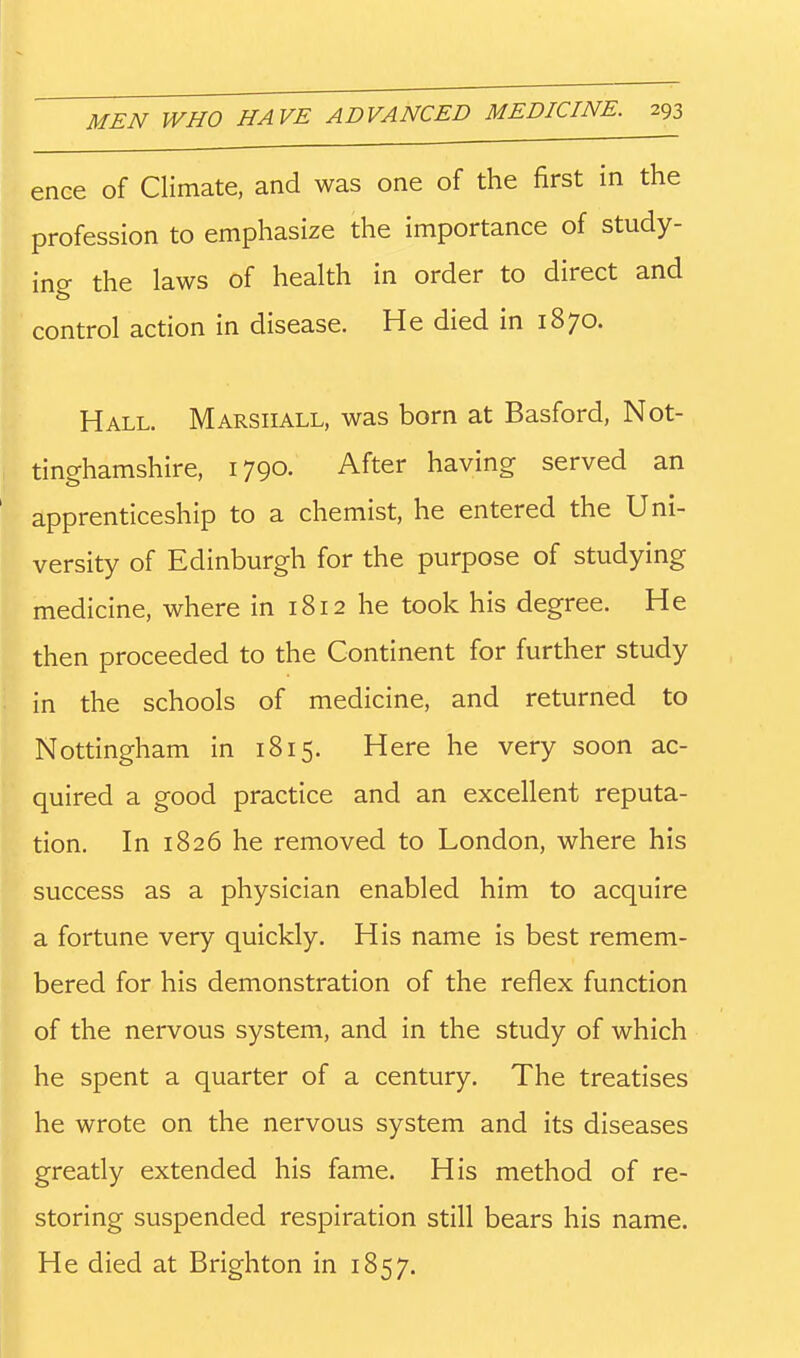ence of Climate, and was one of the first in the profession to emphasize the importance of study- ing the laws of health in order to direct and control action in disease. He died in 1870. Hall. Marshall, was born at Basford, Not- tinghamshire, 1790. After having served an apprenticeship to a chemist, he entered the Uni- versity of Edinburgh for the purpose of studying medicine, where in 1812 he took his degree. He then proceeded to the Continent for further study in the schools of medicine, and returned to Nottingham in 1815. Here he very soon ac- quired a good practice and an excellent reputa- tion. In 1826 he removed to London, where his success as a physician enabled him to acquire a fortune very quickly. His name is best remem- bered for his demonstration of the reflex function of the nervous system, and in the study of which he spent a quarter of a century. The treatises he wrote on the nervous system and its diseases greatly extended his fame. His method of re- storing suspended respiration still bears his name. He died at Brighton in 1857.