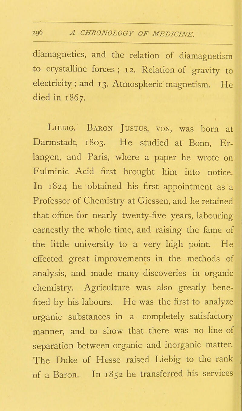 diamagnetics, and the relation of diamagnetism to crystalline forces; 12. Relation of gravity to electricity; and 13. Atmospheric magnetism. He died in 1867. LiEBiG. Baron Justus, von, was born at Darmstadt, 1803. He studied at Bonn, Er- langen, and Paris, where a paper he wrote on Fulminic Acid first brought him into notice. In 1824 he obtained his first appointment as a Professor of Chemistry at Giessen, and he retained that office for nearly twenty-five years, labouring earnestly the whole time, and raising the fame of the little university to a very high point. He effected great improvements in the methods of analysis, and made many discoveries in organic chemistry. Agriculture was also greatly bene- fited by his labours. He was the first to analyze organic substances in a completely satisfactory manner, and to show that there was no line of separation between organic and inorganic matter. The Duke of Hesse raised Liebig to the rank of a Baron. In 1852 he transferred his services