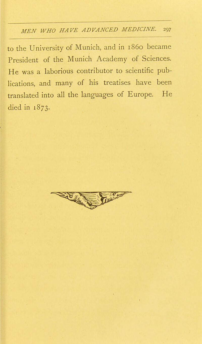 to the University of Munich, and in i860 became President of the Munich Academy of Sciences, He was a laborious contributor to scientific pub- lications, and many of his treatises have been translated into all the languages of Europe. He died in 1873.