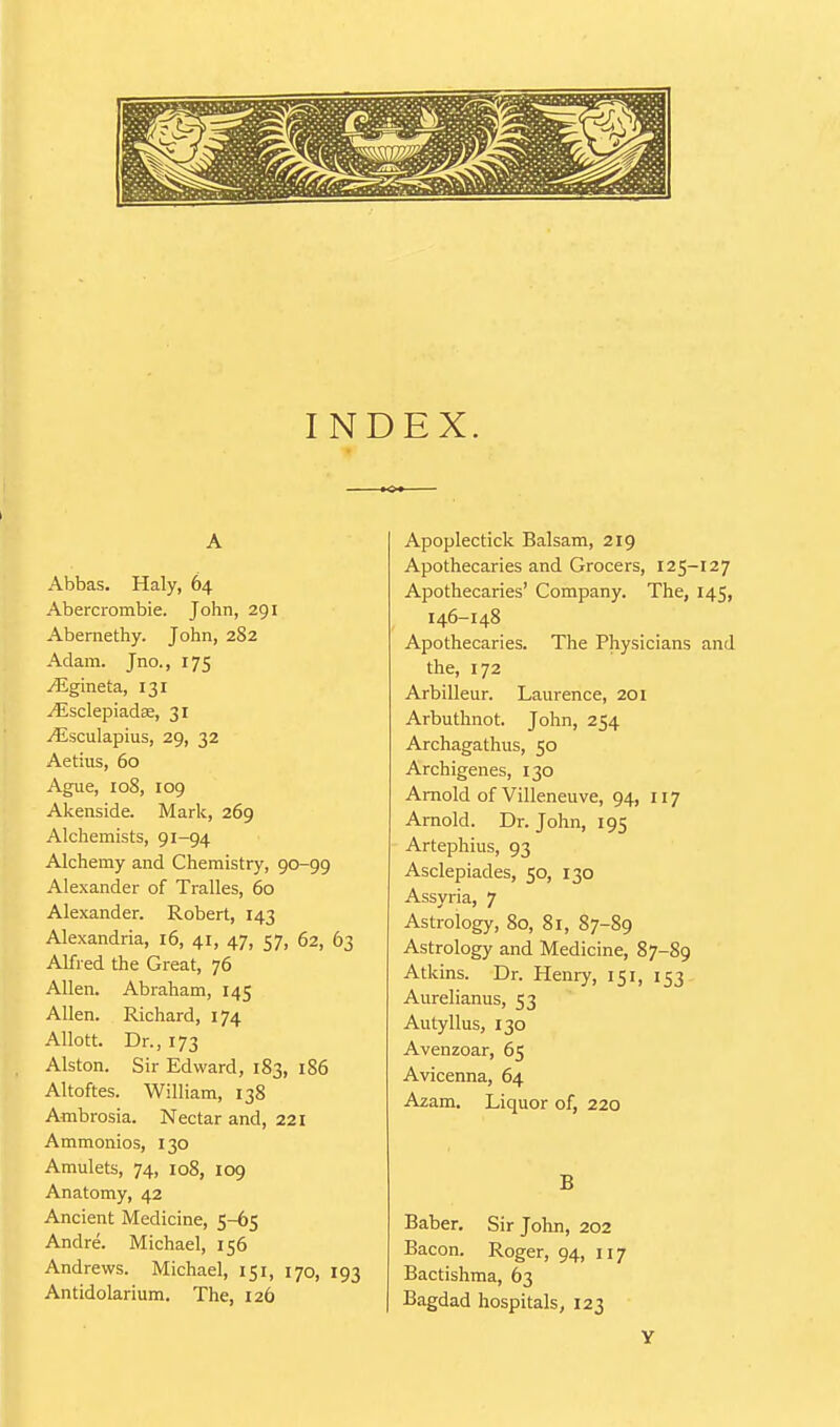 A Abbas. Haly, 64 Abercrombie. John, 291 Abemethy. John, 282 Adam. Jno., 175 /Egineta, 131 ^sclepiadae, 31 -i^isculapius, 29, 32 Aetius, 60 Ague, 108, 109 Akenside. Mark, 269 Alchemists, 91-94 Alchemy and Chemistry, 90-99 Alexander of Tralles, 60 Alexander. Robert, 143 Alexandria, 16, 41, 47, 57, 62, 63 Alfred the Great, 76 Allen. Abraham, 145 Allen. Richard, 174 Allott. Dr., 173 Alston. Sir Edward, 183, 186 Altoftes. William, 138 Ambrosia. Nectar and, 221 Ammonios, 130 Amulets, 74, 108, 109 Anatomy, 42 Ancient Medicine, 5-65 Andre. Michael, 156 Andrews. Michael, 151, 170, 193 Antidolarium. The, 126 Apoplectick Balsam, 219 Apothecaries and Grocers, 125-127 Apothecaries' Company. The, 145, 146-148 Apothecaries. The Physicians and the, 172 Arbilleur. Laurence, 201 Arbuthnot. John, 254 Archagathus, 50 Archigenes, 130 Arnold of Villeneuve, 94, 117 Arnold. Dr. John, 195 Artephius, 93 Asclepiades, 50, 130 Assyria, 7 Astrology, 80, 81, 87-89 Astrology and Medicine, 87-89 Atkins. Dr. Henry, 151, 153 Aurelianus, 53 Autyllus, 130 Avenzoar, 65 Avicenna, 64 Azam. Liquor of, 220 B Baber. Sir John, 202 Bacon. Roger, 94, 117 Bactishma, 63 Bagdad hospitals, 123 Y