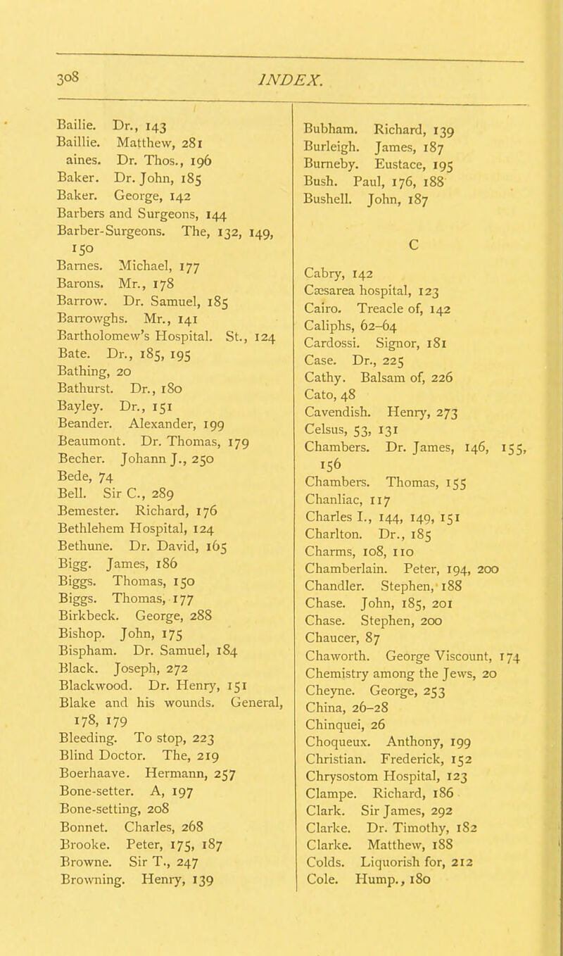 Bailie. Dr., 143 Baillie. Matthew, 281 aines. Dr. Thos., 196 Baker. Dr. John, 185 Baker. George, 142 Barbers and Surgeons, 144 Barber-Surgeons. The, 132, 149, 150 Barnes. Michael, 177 Barons. Mr., 178 Barrow. Dr. Samuel, 185 BaiTowghs. Mr., 141 Bartholomew's Hospital. St., 124 Bate. Dr., 185, 195 Bathing, 20 Bathurst. Dr., 180 Bayley. Dr., 151 Beander. Alexander, 199 Beaumont. Dr. Thomas, 179 Becher. JohannJ., 250 Bede, 74 Bell. Sir C, 289 Beraester. Richard, 176 Bethlehem Hospital, 124 Betliune. Dr. David, 165 Bigg. James, 186 Biggs. Thomas, 150 Biggs. Thomas, 177 Birkbeck. George, 288 Bishop. John, 175 Bispham. Dr. Samuel, 184 Black. Joseph, 272 Blackwood. Dr. Henry, 151 Blake and his wounds. General, 178, 179 Bleeding. To stop, 223 Blind Doctor. The, 219 Boerhaave. Hermann, 257 Bone-setter. A, 197 Bone-setting, 208 Bonnet. Charles, 268 Brooke. Peter, 175, 187 Browne. Sir T., 247 Browning. Heniy, 139 Bubham. Richard, 139 Burleigh. James, 187 Bumeby. Eustace, 195 Bush. Paul, 176, 188 Bushell. John, 187 C Cabry, 142 Cajsarea hospital, 123 Cairo. Treacle of, 142 Caliphs, 62-64 Cardossi. Signor, 181 Case. Dr., 225 Cathy. Balsam of, 226 Cato, 48 Cavendish. Henry, 273 Celsus, 53, 131 Chambers. Dr. James, 146, 155 156 Chambers. Thomas, 155 Chanliac, 117 Charles I., 144, 149, 151 Charlton. Dr., 185 Charms, 108, 110 Chamberlain. Peter, 194, 200 Chandler. Stephen, 188 Chase. John, 185, 201 Chase. Stephen, 200 Chaucer, 87 Chaworth. George Viscount, 174 Chemistry among the Jews, 20 Cheyne. George, 253 China, 26-28 Chinquei, 26 Choqueux. Anthony, 199 Christian. Frederick, 152 Chrysostom Hospital, 123 Clampe. Richard, 186 Clark. Sir James, 292 Clarke. Dr. Timothy, 182 Clarke. Matthew, 188 Colds. Liquorish for, 212 Cole. Hump., 180