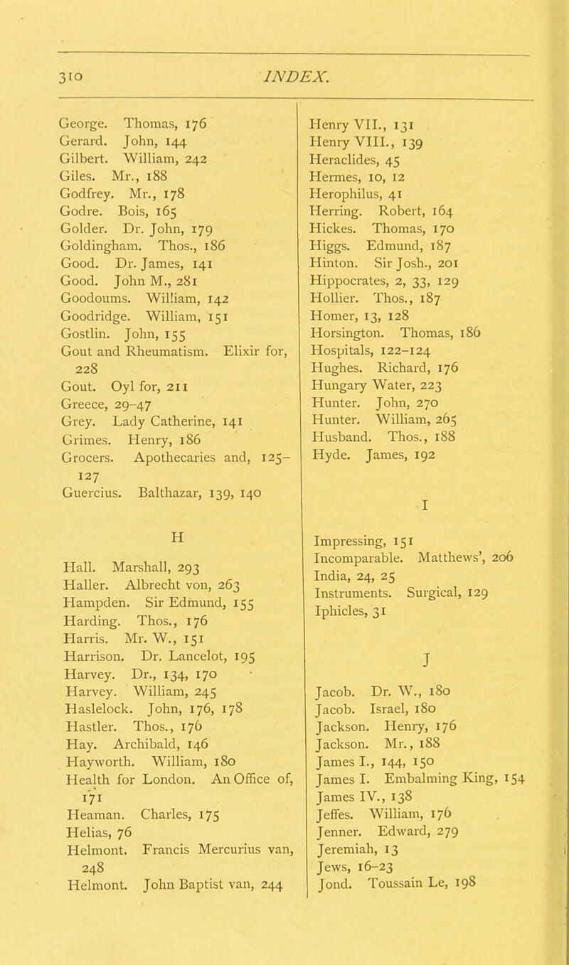 George. Thomas, 176 Gerard. John, 144 Gilbert. William, 242 Giles. Mr., 188 Godfrey. Mr., 178 Godre. Bois, 165 Golder. Dr. John, 179 Goldingham. Thos., 186 Good. Dr. James, 141 Good. John M., 281 Goodoums. William, 142 Goodridge. William, 151 Gostlin. John, 155 Gout and Rheumatism. Elixir for, 228 Gout. Oyl for, 211 Greece, 29-47 Grey. Lady Catherine, 141 Grimes. Henry, 186 Grocers. Apothecaries and, 125- 127 Guercius. Balthazar, 139, 140 H Hall. Marshall, 293 Haller. Albrecht von, 263 Hampden. Sir Edmund, 155 Harding. Thos., 176 Han-is. Mr. W., 151 Harrison. Dr. Lancelot, 195 Harvey. Dr., 134, 170 Harvey. William, 245 Haslelock. John, 176, 178 Hastier. Thos., 176 Hay. Archibald, 146 Hayvs^orth. William, 180 Health for London. An Office of, 171 Heaman. Charles, 175 Helias, 76 Helmont. Francis Mercurius van, 248 Helmont. John Baptist van, 244 Henry VH., 131 Henry VIH., 139 Heraclides, 45 Hermes, 10, 12 Herophilus, 41 Herring. Robert, 164 Hickes. Thomas, 170 Higgs. Edmund, 187 Hinton. Sir Josh., 201 Hippocrates, 2, 33, 129 Hollier. Thos., 187 Homer, 13, 128 Horsington. Thomas, 186 Hospitals, 122-124 Hughes. Richard, 176 Hungary Water, 223 Hunter. John, 270 Hunter. William, 265 Husband. Thos., 188 Hyde. James, 192 I Impressing, 151 Incomparable. Matthews', 206 India, 24, 25 Instruments. Surgical, 129 Iphicles, 31 J Jacob. Dr. W., 180 Jacob. Israel, 180 Jackson. Henry, 176 Jackson. Mr., 188 James I., 144, 150 James I. Embalming King, 154 James IV., 138 Jeffes. William, 176 Jenner. Edward, 279 Jeremiah, 13 Jews, 16-23 Jond. Toussain Le, 198