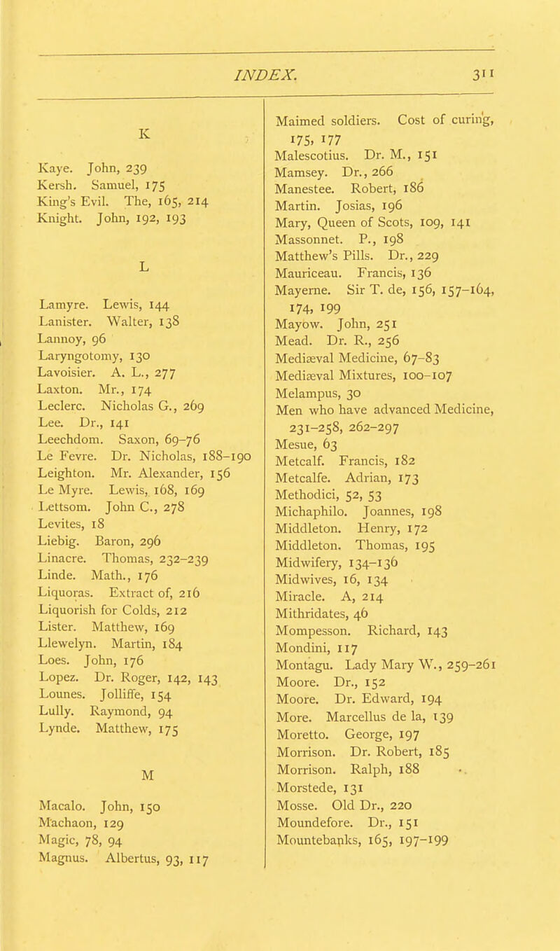 K Kaye. John, 239 Kersh. Samuel, 175 King's Evil. The, 165, 214 Knight. John, 192, 193 L Lamyre. Lewis, 144 Lanister. Walter, 138 Lannoy, 96 Laryngotomy, 130 Lavoisier. A. L., 277 Laxton. Mr., 174 Leclerc. Nicholas G., 269 Lee. Dr., 141 Leechdom. Saxon, 69-76 Le Fevre. Dr. Nicholas, 188-190 Leighton. Mr. Alexander, 156 Le My re. Lewis, 168, 169 Lettsom. John C, 278 Levites, 18 Liebig. Baron, 296 Linacre. Thomas, 232-239 Linde. Math., 176 Liquoras. Extract of, 216 Liquorish for Colds, 212 Lister. Matthew, 169 Llewelyn. Martin, 184 Loes. John, 176 Lopez. Dr. Roger, 142, 143 Lounes. Jolliffe, 154 Lully. Raymond, 94 Lynde. Matthew, 175 M Macalo. John, 150 Machaon, 129 Magic, 78, 94 Magnus. Albertus, 93, 117 Maimed soldiers. Cost of curing, 175. Malescotius. Dr. M., 151 Mamsey. Dr., 266 Manestee. Robert, 186 Martin. Josias, 196 Mary, Queen of Scots, 109, 141 Massonnet. P., 198 Matthew's Pills. Dr., 229 Mauriceau. Francis, 136 Mayeme. Sir T. de, 156, 157-164, 174, 199 Mayow. John, 251 Mead. Dr. R., 256 Mediaeval Medicine, 67-83 Mediaeval Mixtures, 100-107 Melampus, 30 Men who have advanced Medicine, 231-258, 262-297 Mesne, 63 Metcalf. Francis, 182 Metcalfe. Adrian, 173 Methodic!, 52, 53 Michaphilo. Joannes, 198 Middleton. Henry, 172 Middleton. Thomas, 195 Midwifery, 134-136 Mid wives, 16, 134 Miracle. A, 214 Mithridates, 46 Mompesson. Richard, 143 Mondini, 117 Montagu. Lady Mary W., 259-261 Moore. Dr., 152 Moore. Dr. Edward, 194 More. Marcellus de la, 139 Moretto. George, 197 Morrison. Dr. Robert, 185 Morrison. Ralph, 188 Morstede, 131 Mosse. Old Dr., 220 Moundefore. Dr., 151 Mountebapks, 165, 197-199