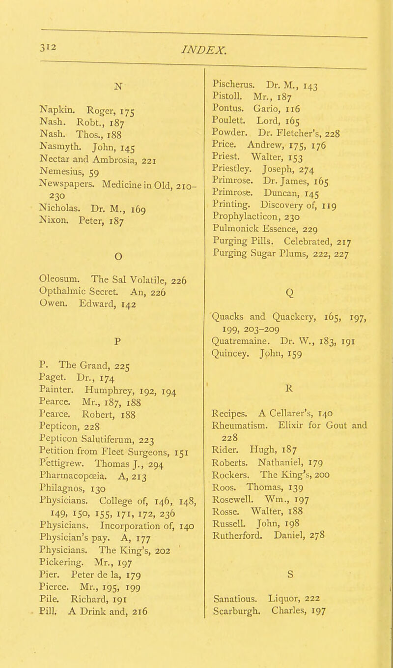N Napkin. Roger, 175 Nash. Robt., 187 Nash. Thos., 1S8 Nasmyth. Jolin, 145 Nectar and Ambrosia, 221 Nemesius, 59 Newspapers. Medicine in Old, 210- 230 Nicholas. Dr. M., 169 Nixon. Peter, 187 O Oleosum. The Sal Volatile, 226 Opthalmic Secret. An, 226 Owen. Edward, 142 P P. The Grand, 225 Paget. Dr., 174 Painter. Humphrey, 192, 194 Pearce. Mr., 187, 188 Pearce. Robert, 188 Pepticon, 228 Pepticon Salutiferam, 223 Petition from Fleet Surgeons, 151 Pettigrew. Thomas J., 294 Pharmacopoeia. A, 213 Philagnos, 130 Physicians. College of, 146, 148, 149. 150, 15s, 171, 172, 236 Physicians. Incorporation of, 140 Physician's pay. A, 177 Physicians. The King's, 202 Pickering. Mr., 197 Pier. Peter de la, 179 Pierce. Mr., 195, 199 Pile. Richard, 191 Pill, A Drink and, 216 Pischerus. Dr. M., 143 Pistoll. Mr., 187 Pontus. Gario, 116 Poulett. Lord, 165 Powder. Dr. Fletcher's, 228 Price. Andrew, 175, 176 Priest. Walter, 153 Priestley. Joseph, 274 Primrose. Dr. James, 165 Primrose. Duncan, 145 Printing. Discovery of, 119 Prophylacticon, 230 Pulmonick Essence, 229 Purging Pills. Celebrated, 217 Purging Sugar Plums, 222, 227 Q Quacks and Quackery, 165, 197, 199, 203-209 Quatremaine. Dr. W., 183, 191 Quincey. John, 159 Recipes. A Cellarer's, 140 Rheumatism. Elixir for Gout and 228 Rider. Hugh, 187 Roberts. Nathaniel, 179 Rockers. The King's, 200 Roos. Thomas, 139 Rosewell. Wm., 197 Rosse. Walter, 188 Russell. John, 198 Rutherford. Daniel, 278 S Sanations. Liquor, 222 Scarburgh. Charles, 197