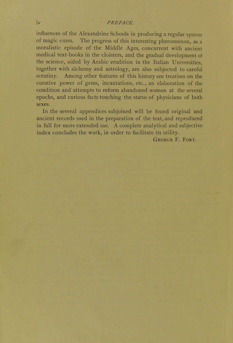 influences of the Alexandrine Schools in producing a regular system of magic cures. The progress of this interesting phenomenon, as a moralistic episode of the Middle Ages, concurrent with ancient medical text-books in the cloisters, and the gradual development of the science, aided by Arabic erudition in the Italian Universities, together with alchemy and astrology, are also subjected to careful scrutiny. Among other features of this history are treatises on the curative power of gems, incantations, etc., an elaboration of the condition and attempts to reform abandoned women at the several epochs, and curious facts touching the status of physicians of both sexes. In the several appendices subjoined will be found original and ancient records used in the preparation of the text, and reproduced in full for more extended use. A complete analytical and subjective index concludes the work, in order to facilitate its utility. George F. Fort.