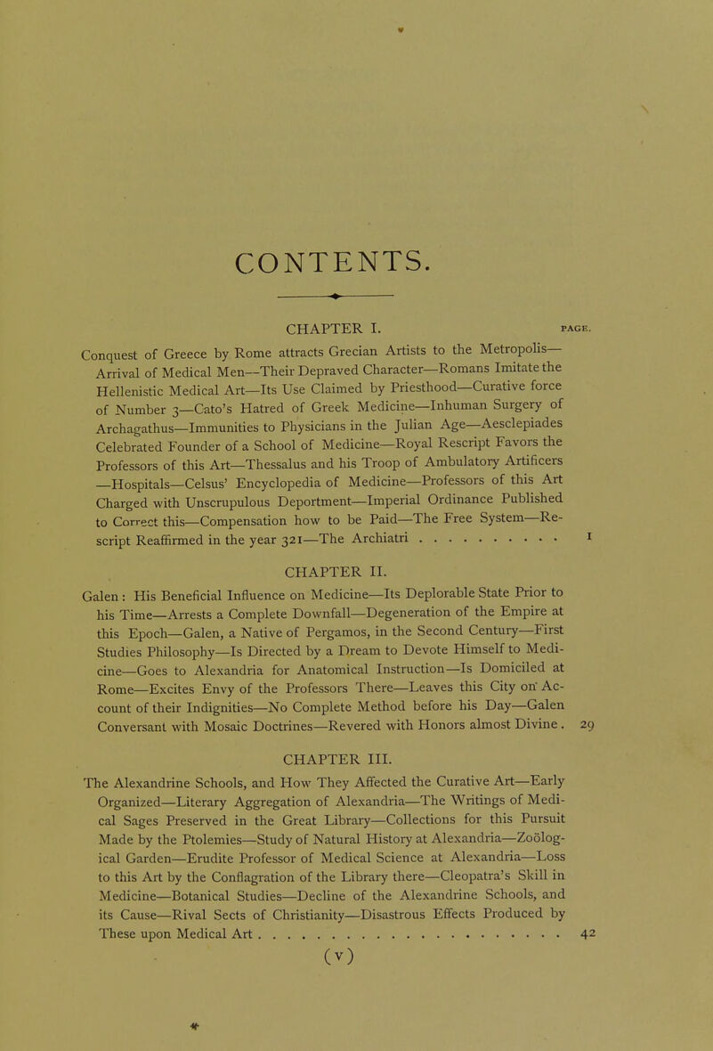 « CONTENTS. CHAPTER I. PAGE. Conquest of Greece by Rome attracts Grecian Artists to the Metropolis- Arrival of Medical Men—Their Depraved Character—Romans Imitate the Hellenistic Medical Art—Its Use Claimed by Priesthood—Curative force of Number 3—Cato's Hatred of Greek Medicine—Inhuman Surgery of Archagathus—Immunities to Physicians in the Julian Age—Aesclepiades Celebrated Founder of a School of Medicine—Royal Rescript Favors the Professors of this Art—Thessalus and his Troop of Ambulatory Artificers —Hospitals—Celsus' Encyclopedia of Medicine—Professors of this Art Charged with Unscrupulous Deportment—Imperial Ordinance Published to Correct this—Compensation how to be Paid—The Free System—Re- script Reaffirmed in the year 321—The Archiatri i CHAPTER II. Galen: His Beneficial Influence on Medicine—Its Deplorable State Prior to his Time—Arrests a Complete Downfall—Degeneration of the Empire at this Epoch—Galen, a Native of Pergamos, in the Second Century—First Studies Philosophy—Is Directed by a Dream to Devote Himself to Medi- cine—Goes to Alexandria for Anatomical Instruction—Is Domiciled at Rome—Excites Envy of the Professors There—Leaves this City otf Ac- count of their Indignities—No Complete Method before his Day—Galen Conversant with Mosaic Doctrines—Revered with Honors almost Divine . 29 CHAPTER III. The Alexandrine Schools, and How They Affected the Curative Art—Early Organized—Literary Aggregation of Alexandria—The Writings of Medi- cal Sages Preserved in the Great Library—Collections for this Pursuit Made by the Ptolemies—Study of Natural Histoiy at Alexandria—Zoolog- ical Garden—Erudite Professor of Medical Science at Alexandria—Loss to this Art by the Conflagration of the Library there—Cleopatra's Skill in Medicine—Botanical Studies—Decline of the Alexandrine Schools, and its Cause—Rival Sects of Christianity—Disastrous Effects Produced by These upon Medical Art 42
