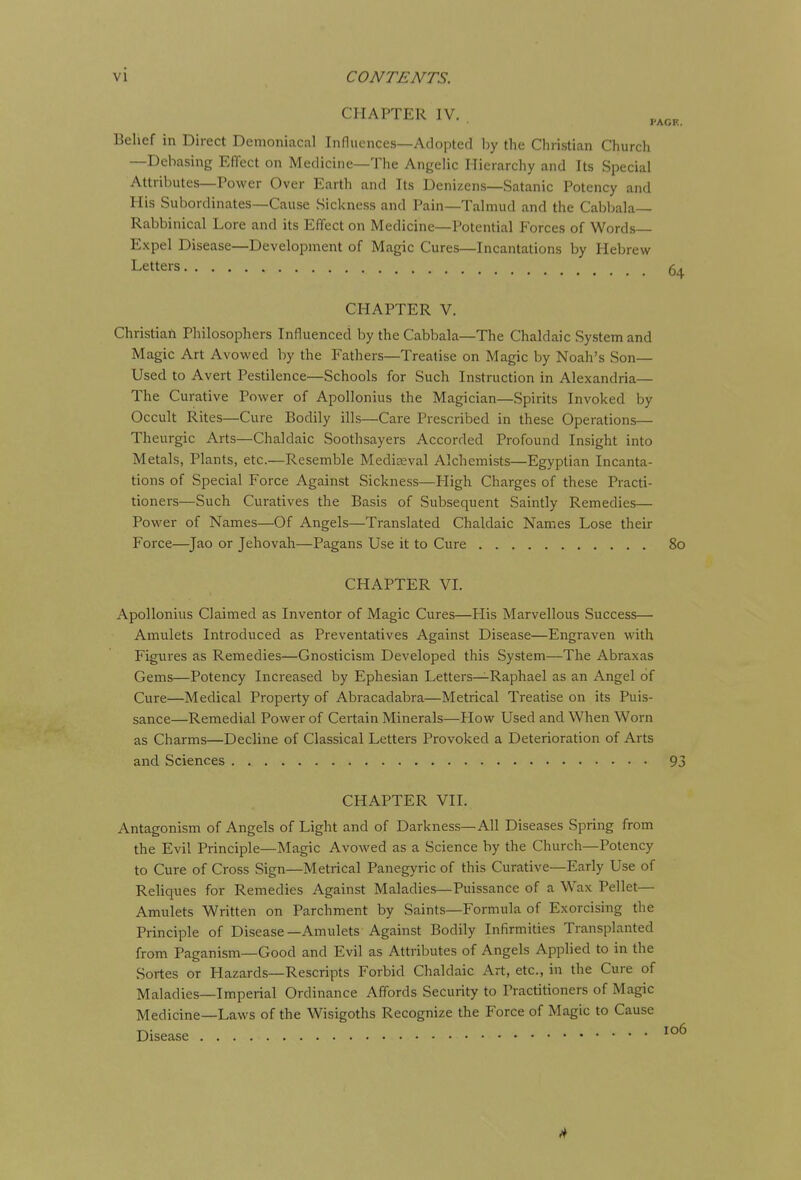 CHAPTER IV. p Belief in Direct Demoniacal Influences—Adopted by the Christian Church —Debasing Effect on Medicine—The Angelic Hierarchy and Its Special Attributes—Power Over Earth and Its Denizens—Satanic Potency and His Subordinates—Cause Sickness and Pain—Talmud and the Cabbala- Rabbinical Lore and its Effect on Medicine—Potential Forces of Words- Expel Disease—Development of Magic Cures—Incantations by Hebrew Letters CHAPTER V. ChristiaA Philosophers Influenced by the Cabbala—The Chaldaic System and Magic Art Avowed by the Fathers—Treatise on Magic by Noah's Son- Used to Avert Pestilence—Schools for Such Instruction in Alexandria— The Curative Power of Apollonius the Magician—Spirits Invoked by Occult Rites—Cure Bodily ills—Care Prescribed in these Operations— Theurgic Arts—Chaldaic Soothsayers Accorded Profound Insight into Metals, Plants, etc.—Resemble Mediaeval Alchemists—Egyptian Incanta- tions of Special Force Against Sickness—High Charges of these Practi- tioners—Such Curatives the Basis of Subsequent Saintly Remedies— Power of Names—Of Angels—Translated Chaldaic Names Lose their Force—Jao or Jehovah—Pagans Use it to Cure CHAPTER VI. Apollonius Claimed as Inventor of Magic Cures—Flis Marvellous Success— Amulets Introduced as Preventatives Against Disease—Engraven with Figures as Remedies—Gnosticism Developed this System—The Abraxas Gems—Potency Increased by Ephesian Letters—Raphael as an Angel of Cure—Medical Property of Abracadabra—Metrical Treatise on its Puis- sance—Remedial Power of Certain Minerals—How Used and When Worn as Charms—Decline of Classical Letters Provoked a Deterioration of Arts and Sciences CHAPTER VII. Antagonism of Angels of Light and of Darkness—All Diseases Spring from the Evil Principle—Magic Avowed as a Science by the Church—Potency to Cure of Cross Sign—Metrical Panegyric of this Curative—Early Use of Reliques for Remedies Against Maladies—Puissance of a Wax Pellet— Amulets Written on Parchment by Saints—Formula of Exorcising the Principle of Disease—Amulets Against Bodily Infirmities Transplanted from Paganism—Good and Evil as Attributes of Angels Applied to in the Sortes or Hazards—Rescripts Forbid Chaldaic Art, etc., in the Cure of Maladies—Imperial Ordinance Affords Security to Practitioners of Magic Medicine—Laws of the Wisigoths Recognize the Force of Magic to Cause Disease