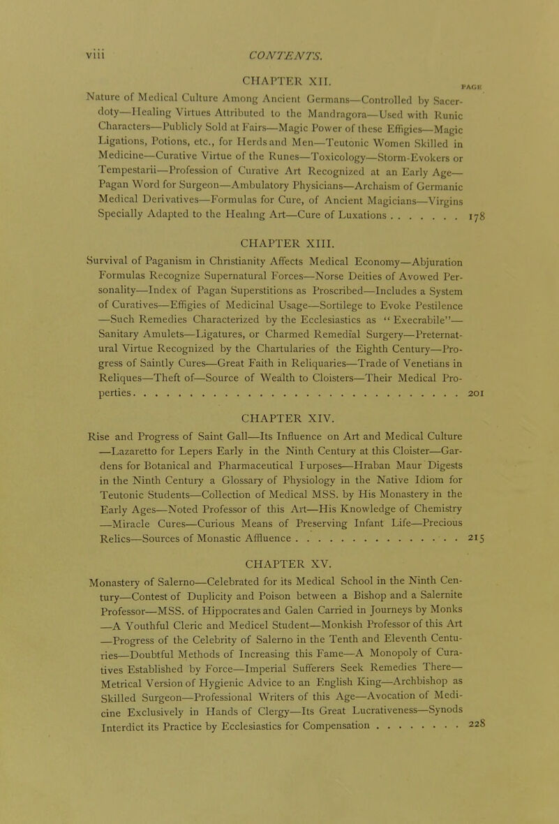 CHAPTER XII. Nature of Medical Culture Among Ancient Germans—Controlled by Sacer- doty—Mealing Virtues Attributed to the Mandragora—Used with Runic Characters—Publicly Sold at Fairs—Magic Power of these Effigies—Magic Ligations, Potions, etc., for Herds and Men—Teutonic Women Skilled in Medicine—Curative Virtue of the Runes—Toxicology—Storm-Evokers or Tempestarii—Profession of Curative Art Recognized at an Early Age Pagan Word for Surgeon—Ambulatory Physicians—Archaism of Germanic Medical Derivatives—Formulas for Cure, of Ancient Magicians—Virgins Specially Adapted to the Healing Art—Cure of Luxations 178 CHAPTER XIII. Survival of Paganism in Christianity Affects Medical Economy—Abjuration Formulas Recognize Supernatural Forces—Norse Deities of Avowed Per- sonality—Index of Pagan Superstitions as Proscribed—Includes a System of Curatives—Effigies of Medicinal Usage—Sortilege to Evoke Pestilence —Such Remedies Characterized by the Ecclesiastics as  Execrabile— Sanitary Amulets—Ligatures, or Charmed Remedial Surgery—Preternat- ural Virtue Recognized by the Chartularies of the Eighth Century—Pro- gress of Saintly Cures—Great Faith in Reliquaries—Trade of Venetians in Reliques—Theft of—Source of Wealth to Cloisters—Their Medical Pro- perties 201 CHAPTER XIV. Rise and Progi-ess of Saint Gall—Its Influence on Art and Medical Culture —Lazaretto for Lepers Early in the Ninth Century at this Cloister—Gar- dens for Botanical and Pharmaceutical l urposes—Hraban Maur Digests in the Ninth Century a Glossaiy of Physiology in the Native Idiom for Teutonic Students—Collection of Medical MSS. by His Monastery in the Early Ages—Noted Professor of this Art—His Knowledge of Chemistry —Miracle Cures—Curious Means of Preserving Infant Life—Precious Relics—Sources of Monastic Affluence . 215 CHAPTER XV. Monastery of Salerno—Celebrated for its Medical School in the Ninth Cen- tury—Contest of Duplicity and Poison between a Bishop and a Salernite Professor—MSS. of Hippocrates and Galen Carried in Journeys by Monks A Youthful Cleric and Medicel Student—Monkish Professor of this Art —Progress of the Celebrity of Salerno in the Tenth and Eleventh Centu- ries—Doubtful Methods of Increasing this Fame—A Monopoly of Cura- tives Established by Force—Imperial Sufferers Seek Remedies There- Metrical Version of Hygienic Advice to an P^nglish King—Archbishop as Skilled Surgeon—Professional Writers of this Age—Avocation of Medi- cine Exclusively in Hands of Clergy—Its Great Lucrativeness—Synods Interdict its Practice by Ecclesiastics for Compensation 228