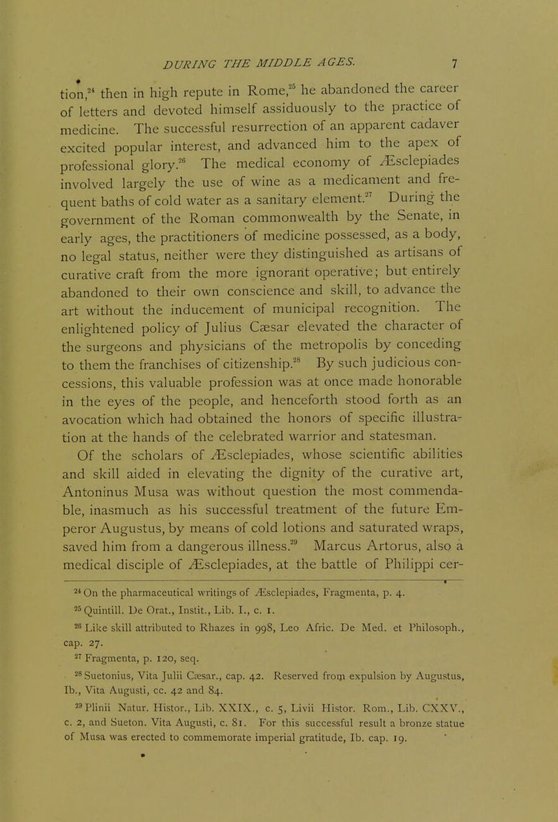 tion;* then in high repute in Rome,'' he abandoned the career of letters and devoted himself assiduously to the practice of medicine. The successful resurrection of an apparent cadaver excited popular interest, and advanced him to the apex of professional glory.' The medical economy of /Esclepiades involved largely the use of wine as a medicament and fre- quent baths of cold water as a sanitary element.'' During the government of the Roman commonwealth by the Senate, in early ages, the practitioners of medicine possessed, as a body, no legal status, neither were they distinguished as artisans of curative craft from the more ignorant operative; but entirely abandoned to their own conscience and skill, to advance the art without the inducement of municipal recognition. The enlightened policy of Julius Caesar elevated the character of the surgeons and physicians of the metropolis by conceding to them the franchises of citizenship.'^ By such judicious con- cessions, this valuable profession was at once made honorable in the eyes of the people, and henceforth stood forth as an avocation which had obtained the honors of specific illustra- tion at the hands of the celebrated warrior and statesman. Of the scholars of ^sclepiades, whose scientific abilities and skill aided in elevating the dignity of the curative art, Antoninus Musa was without question the most commenda- ble, inasmuch as his successful treatment of the future Em- peror Augustus, by means of cold lotions and saturated wraps, saved him from a dangerous illness.' Marcus Artorus, also a medical disciple of ^sclepiades, at the battle of Philippi cer- V 2* On the pharmaceutical writings of .i^^sclepiades, Fragmenta, p. 4. 23Quintill. De Orat., Instit., Lib. I., c. i. Like skill attributed to Rhazes in 998, Leo Afiic. De Med. et Philosoph., cap. 27. Fragmenta, p. 120, seq. Suetonius, Vita Julii Caesar., cap. 42. Reserved froiji expulsion by Augustus, lb., Vita Augusti, cc. 42 and 84. 29piinii Natur. Histor., Lib. XXIX., c. 5, Livii Histor. Rom., Lib. CXXV., c. 2, and Sueton. Vita Augusti, c. 81. For this successful result a bronze statue of Musa was erected to commemorate imperial gratitude, lb. cap. 19.