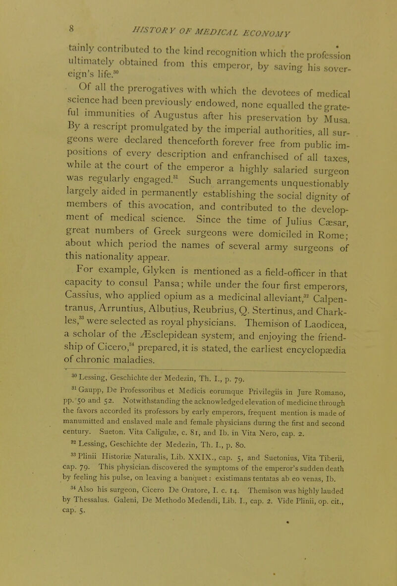 tainly contributed to the kind recognition wl.ich tl,c profession ult.mately obtained fron, this emperor, by saving his sover- eign s life;' Of all the prerogatives with which the devotees of medical science had been previously endowed, none equalled the grate- ad immunities of Augustus after his preservation by Musa By a rescript promulgated by the imperial authorities all sur- geons were declared thenceforth forever free from public im- positions of every description and enfranchised of all taxes while at the court of the emperor a highly salaried surgeon was regularly engaged.^ Such arrangements unquestionably largely aided in permanently establishing the social dignity of members of this avocation, and contributed to the develop- ment of medical science. Since the time of Julius Csesar, great numbers of Greek surgeons were domiciled in Rome;' about which period the names of several army surgeons of this nationality appear. For example, Glyken is mentioned as a field-officer in that capacity to consul Pansa; while under the four first emperors, Cassius, who applied opium as a medicinal alleviant,' Calpen- tranus, Arruntius, Albutius, Reubrius, Q. Stertinus, and Chark- les,'' were selected as royal physicians. Themison of Laodicea, a scholar of the ^sclepidean system, and enjoying the friend- ship of Cicero,'* prepared, it is stated, the earliest encyclopedia of chronic maladies. .30 31 * Lessing, Geschichte der Medezin, Th. I., p. 79. ' Gaupp, De Professoribus et Medicis eorumqu.e Privilegiis in Jure Romano, pp. 50 and 52. Notwithstanding the acknowledged elevation of medicine through the favors accorded its professors by early emperors, frequent mention is made of manumitted and enslaved male and female physicians during the first and second century. Sueton. Vita Caligulss, c. 81, and lb. in Vita Nero, cap. 2. ^^ Lessing, Geschichte der Medezin, Th. I., p. 80. 33piinii Historias Naturalis, Lib. XXIX., cap. 5, and Suetonius, Vita Tiberii, cap. 79. This physician, discovered the symptoms of the emperor's sudden death by feeling his pulse, on leaving a banquet: existimans tentatas ab eo venas, lb. ='*Also his surgeon, Cicero De Oratore, L c. 14. Themison was highly lauded by Thessalus. Galeni, De Methodo Medendi, Lib. L, cap. 2. Vide Plinii, op. cit., cap; 5.