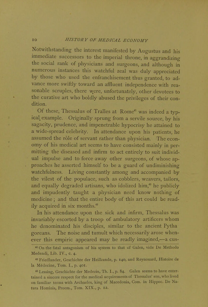 Notwithstanding the interest manifested by Augustus and his immediate successors to the imperial throne, in aggrandizing the social rank of physicians and surgeons, and although in numerous instances this watchful zeal was duly appreciated by those who used the enfranchisement thus granted, to ad- vance more swiftly toward an affluent independence with rea- sonable scruples, there were, unfortunately, other devotees to the curative art who boldly abused the privileges of their con- dition. Of these, Thessalus of Tralles at Rome^^ was indeed a typ- ical, example. Originally sprung from a servile source, by his sagacity, prudence, and impenetrable hypocrisy he attained to a wide-spread celebrity. In attendance upon his patients, he assumed the role of servant rather than physician. The econ- omy of his medical art seems to have consisted mainly in per- mitting the diseased and infirm to act entirely to suit individ- ual impulse and to force away other surgeons, of whose ap- proaches he asserted himself to be a guard of undiminishing watchfulness. Living constantly among and accompanied by the vilest of the populace, such as cobblers, weavers, tailors, and equally degraded artisans, who idolized him,*^ he publicly and impudently taught a physician need know nothing of medicine; and that the entire body of this art could be read- ily acquired in six months.*^ In his attendance upon the sick and infirm, Thessalus was invariably escorted by a troop of ambulatory artificers whom he denominated his disciples, similar to the ancient Pytha goreans. The noise and tumult which necessarily arose when- ever this empiric appeared may be readly imagined,—a cus- *i On the fatal antagonism of his system to that of Galen, vide De Methodo Medendi, Lib. IV., c. 4.  Friedlander, Geschichte der Heilkunde, p. 140, and Reynouard, Histoire de la M6decine, Tom. I., p. 401. « Lessing, Geschichte der Medezin, Th. I., p. 84. Galen seems to have enter- tained a sincere respect for the medical acquirements of Thessalus' son, who lived on familiar terms with Archaelcs, king of Macedonia, Com. in Hippoc. De Na-
