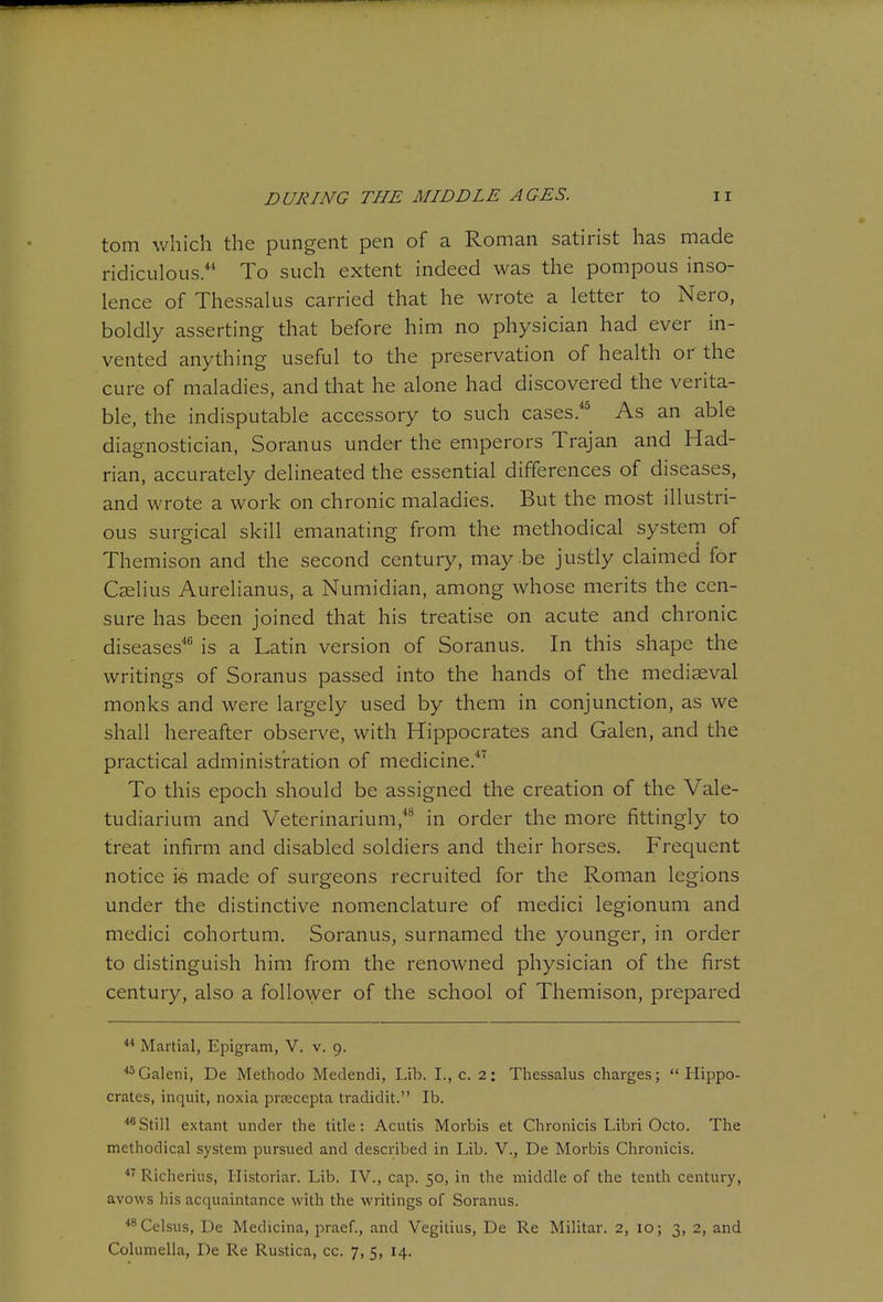 torn which the pungent pen of a Roman satirist has made ridiculous.' To such extent indeed was the pompous inso- lence of Thessalus carried that he wrote a letter to Nero, boldly asserting that before him no physician had ever in- vented anything useful to the preservation of health or the cure of maladies, and that he alone had discovered the verita- ble, the indisputable accessory to such cases.* As an able diagnostician, Soranus under the emperors Trajan and Had- rian, accurately delineated the essential differences of diseases, and wrote a work on chronic maladies. But the most illustri- ous surgical skill emanating from the methodical systern of Themison and the second century, may be justly claimed for CeeIIus Aurelianus, a Numidian, among whose merits the cen- sure has been joined that his treatise on acute and chronic diseases** is a Latin version of Soranus. In this shape the writings of Soranus passed into the hands of the mediaeval monks and were largely used by them in conjunction, as we shall hereafter observe, with Hippocrates and Galen, and the practical administration of medicine.*' To this epoch should be assigned the creation of the Vale- tudiarium and Veterinarium,*^ in order the more fittingly to treat infirm and disabled soldiers and their horses. Frec^uent notice is made of surgeons recruited for the Roman legions under the distinctive nomenclature of medici legionum and medici cohortum. Soranus, surnamed the younger, in order to distinguish him from the renowned physician of the first century, also a follower of the school of Themison, prepared Martial, Epigram, V. v. 9. ^^Galeni, De Methodo Medendi, Lib. L, c. 2: Tliessalus charges; Hippo- crates, inquit, noxia prnscepta tradidit. lb. Still extant under the title: Acutis Morbis et Chronicis Libri Octo. The methodical system pursued and described in Lib. V., De Morbis Chronicis. Richerius, Historiar. Lib. IV., cap. 50, in the middle of the tenth century, avows his acquaintance with the writings of Soranus. ^^Celsus, De Medicina, praef., and Vegitius, De Re Militar. 2, 10; 3, 2, and