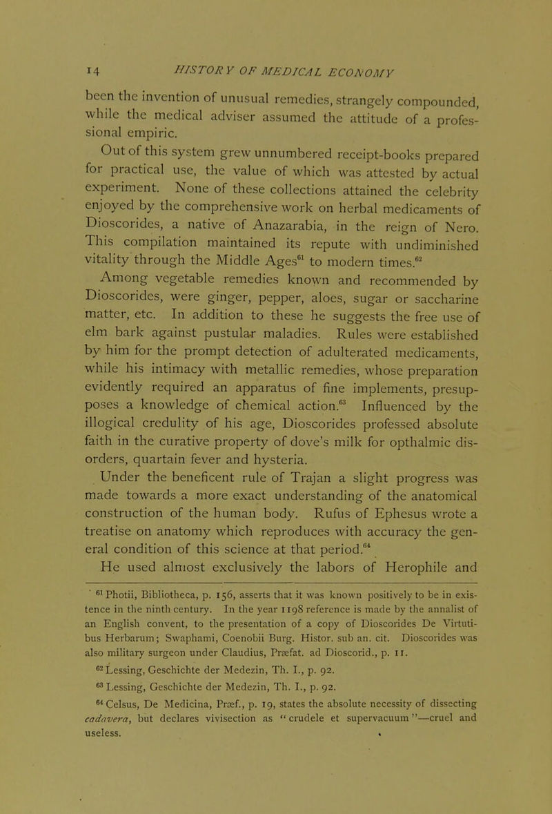 been the invention of unusual remedies, strangely compounded, while the medical adviser assumed the attitude of a profes- sional empiric. Out of this system grew unnumbered receipt-books prepared for practical use, the value of which was attested by actual experiment. None of these collections attained the celebrity enjoyed by the comprehensive work on herbal medicaments of Dioscorides, a native of Anazarabia, in the reign of Nero. This compilation maintained its repute with undiminished vitality through the Middle Ages to modern times.' Among vegetable remedies known and recommended by Dioscorides, were ginger, pepper, aloes, sugar or saccharine matter, etc. In addition to these he suggests the free use of elm bark against pustula-r maladies. Rules were established by him for the prompt detection of adulterated medicaments, while his intimacy with metallic remedies, whose preparation evidently required an apparatus of fine implements, presup- poses a knowledge of chemical action.*^ Influenced by the illogical credulity of his age, Dioscorides professed absolute faith in the curative property of dove's milk for opthalmic dis- orders, quartain fever and hysteria. Under the beneficent rule of Trajan a slight progress was made towards a more exact understanding of the anatomical construction of the human body. Rufus of Ephesus wrote a treatise on anatomy which reproduces with accuracy the gen- eral condition of this science at that period.* He used almost exclusively the labors of Herophile and ^^Photii, Bibliotheca, p. 156, asserts that it was known positively to be in exis- tence in the ninth century. In the year 1198 reference is made by the annalist of an English convent, to the presentation of a copy of Dioscorides De Virtuti- bus Herbarum; Swaphami, Coenobii Burg. Histor. sub an. cit. Dioscorides was also military surgeon under Claudius, Prsefat. ad Dioscorid., p. 11. ^^Lessing, Geschichte der Medezin, Th. I., p. 92. ^ Lessing, Geschichte der Medezin, Th. I., p. 92. 8*CeIsus, De Medicina, Prsef., p. 19, states the absolute necessity of dissecting cadavera, but declares vivisection as crudele et supervacuum —cruel and useless. •