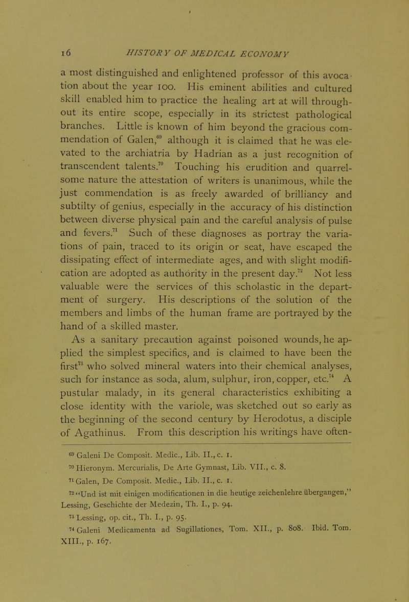 a most distinguished and enlightened professor of this avoca- tion about the year lOO. His eminent abiHties and cultured skill enabled him to practice the healing art at will through- out its entire scope, especially in its strictest pathological branches. Little is known of him beyond the gracious com- mendation of Galen, although it is claimed that he was ele- vated to the archiatria by Hadrian as a just recognition of transcendent talents.' Touching his erudition and quarrel- some nature the attestation of writers is unanimous, while the just commendation is as freely awarded of brilliancy and subtilty of genius, especially in the accuracy of his distinction between diverse physical pain and the careful analysis of pulse and fevers.'^ Such of these diagnoses as portray the varia- tions of pain, traced to its origin or seat, have escaped the dissipating effect of intermediate ages, and with slight modifi- cation are adopted as authority in the present day. Not less valuable were the services of this scholastic in the depart- ment of surgery. His descriptions of the solution of the members and limbs of the human frame are portrayed by the hand of a skilled master. As a sanitary precaution against poisoned wounds, he ap- plied the simplest specifics, and is claimed to have been the first who solved mineral waters into their chemical analyses, such for instance as soda, alum, sulphur, iron, copper, etc.'* A pustular malady, in its general characteristics exhibiting a close identity with the variole, was sketched out so early as the beginning of the second century by Herodotus, a disciple of Agathinus. From this description his writings have often- 69 Galeni De Composit. Medic, Lib. II., c. I. ™ Hieronym. Mercurialis, De Arte Gymnast, Lib. VII., c. 8. '1 Galen, De Composit. Medic, Lib. II., c. i. '2Und ist mit einigen modificationen in die heutige zeichenlehre iibergangen, Lessing, Geschichte der Medezin, Th. I., p. 94. ■f^Lessing, op. cit., Th. I., p. 95. 7* Galeni Medicamenta ad Sugillationes, Tom. XII., p. 808. Ibid. Tom. XIII., p. 167.