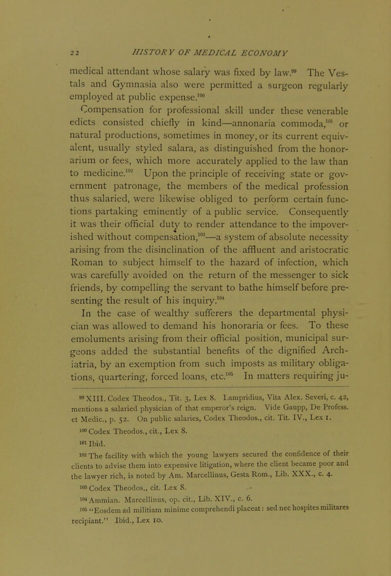 medical attendant whose salary was fixed by law.^ The Ves- tals and Gymnasia also were permitted a surgeon regularly employed at public expense.' Compensation for professional skill under these venerable edicts consisted chiefly in kind—annonaria commoda/' or natural productions, sometimes in money, or its current equiv- alent, usually styled salara, as distinguished from the honor- arium or fees, which more accurately applied to the law than to medicine.'^ Upon the principle of receiving state or gov- ernment patronage, the members of the medical profession thus salaried, were likewise obliged to perform certain func- tions partaking eminently of a public service. Consequently it was their official duty to render attendance to the impover- ished without compensation,'^—a system of absolute necessity arising from the disinclination of the affluent and aristocratic Roman to subject himself to the hazard of infection, which was carefully avoided on the return of the messenger to sick friends, by compelling the servant to bathe himself before pre- senting the result of his inquiry.'* In the case of wealthy sufferers the departmental physi- cian was allowed to demand his honoraria or fees. To these emoluments arising from their official position, municipal sur- geons added the substantial benefits of the dignified Arch- iatria, by an exemption from such imposts as military obliga- tions, quartering, forced loans, etc.'^ In matters requiring ju- 99X111. Codex Theodos., Tit. 3, Lex 8. Lampridius, Vita Alex. Severi, c. 42, mentions a salaried physician of that emperor's reign. Vide Gaupp, De Profess, et Medic, p. 52. On public salaries, Codex Theodos., cit. Tit. IV., Lex I. io« Codex Theodos., cit., Lex 8. i»i Ibid. 102 The facility with which the young lawyers secured the confidence of their clients to advise them into expensive litigation, where the client became poor and the lawyer rich, is noted by Am. Marcellinus, Gesta Rom., Lib. XXX., c. 4. 103 Codex Theodos., cit. Lex 8. lo-'Ammian. Marcellinus, op. cit., Lib. XIV., c. 6. 105 Eosdem ad militiam minime comprehendi placeat: sed nec hospites militares recipiant. Ibid., Lex 10.