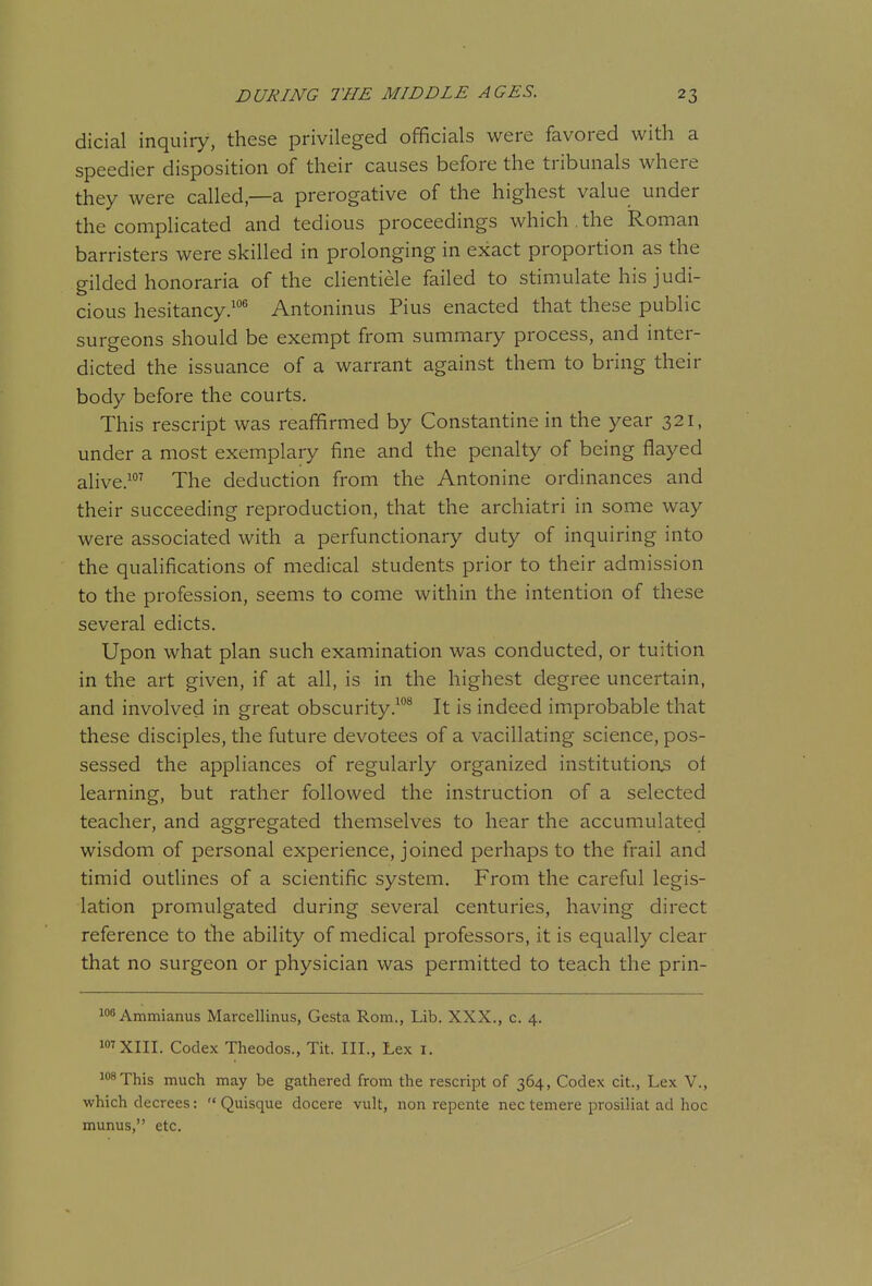 dicial inquiry, these privileged officials were favored with a speedier disposition of their causes before the tribunals where they were called,—a prerogative of the highest value under the complicated and tedious proceedings which the koman barristers were skilled in prolonging in exact proportion as the gilded honoraria of the clientiele failed to stimulate his judi- cious hesitancy.^ Antoninus Pius enacted that these public surgeons should be exempt from summary process, and inter- dicted the issuance of a warrant against them to bring their body before the courts. This rescript was reaffirmed by Constantine in the year 321, under a most exemplary fine and the penalty of being flayed alive.^^ The deduction from the Antonine ordinances and their succeeding reproduction, that the archiatri in some way were associated with a perfunctionary duty of inquiring into the qualifications of medical students prior to their admission to the profession, seems to come within the intention of these several edicts. Upon what plan such examination was conducted, or tuition in the art given, if at all, is in the highest degree uncertain, and involved in great obscurity.* It is indeed improbable that these disciples, the future devotees of a vacillating science, pos- sessed the appliances of regularly organized institution3 ol learning, but rather followed the instruction of a selected teacher, and aggregated themselves to hear the accumulated wisdom of personal experience, joined perhaps to the frail and timid outlines of a scientific system. From the careful legis- lation promulgated during several centuries, having direct reference to the ability of medical professors, it is equally clear that no surgeon or physician was permitted to teach the prin- lo^Ammianus Marcellinus, Gesta Rom., Lib. XXX., c. 4. i»TXIII. Codex Theodos., Tit. III., Lex i. This much may be gathered from the rescript of 364, Codex cit., Lex V., which decrees:  Quisque docere vult, non repente nec temere prosiliat ad hoc munus, etc.