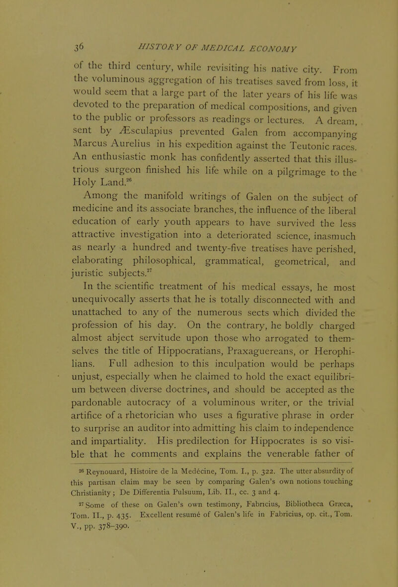 of the third century, while revisiting his native city. From the voluminous aggregation of his treatises saved from loss, it would seem that a large part of the later years of his life was devoted to the preparation of medical compositions, and given to the public or professors as readings or lectures. A dream, sent by ^sculapius prevented Galen from accompanying Marcus Aurelius in his expedition against the Teutonic races. An enthusiastic monk has confidently asserted that this illus- trious surgeon finished his life while on a pilgrimage to the Holy Land.'^*^ Among the manifold writings of Galen on the subject of medicine and its associate branches, the influence of the liberal education of early youth appears to have survived the less attractive investigation into a deteriorated science, inasmuch as nearly a hundred and twenty-five treatises have perished, elaborating philosophical, grammatical, geometrical, and juristic subjects. In the scientific treatment of his medical essays, he most unequivocally asserts that he is totally disconnected with and unattached to any of the numerous sects which divided the profession of his day. On the contrary, he boldly charged almost abject servitude upon those who arrogated to them- selves the title of Hippocratians, Praxaguereans, or Herophi- lians. Full adhesion to this inculpation would be perhaps unjust, especially when he claimed to hold the exact equilibri- um between diverse doctrines, and should be accepted as the pardonable autocracy of a voluminous writer, or the trivial artifice of a rhetorician who uses a figurative phrase in order to surprise an auditor into admitting his claim to independence and impartiality. His predilection for Hippocrates is so visi- ble that he comments and explains the venerable father of 26Reynouard, Histoire de la Medecine, Tom. I., p. 322. The utter absurdity of this partisan claim may be seen by comparing Galen's own notions touching Christianity; De Differentia Pulsuum, Lib. II., cc. 3 and 4. ii'Some of these on Galen's own testimony, Fabncius, Bibliotheca Grjeca, Tom. XL, p. 435. Excellent resume of Galen's life in Fabricius, op. cit., Tom. v., pp. 378-390.