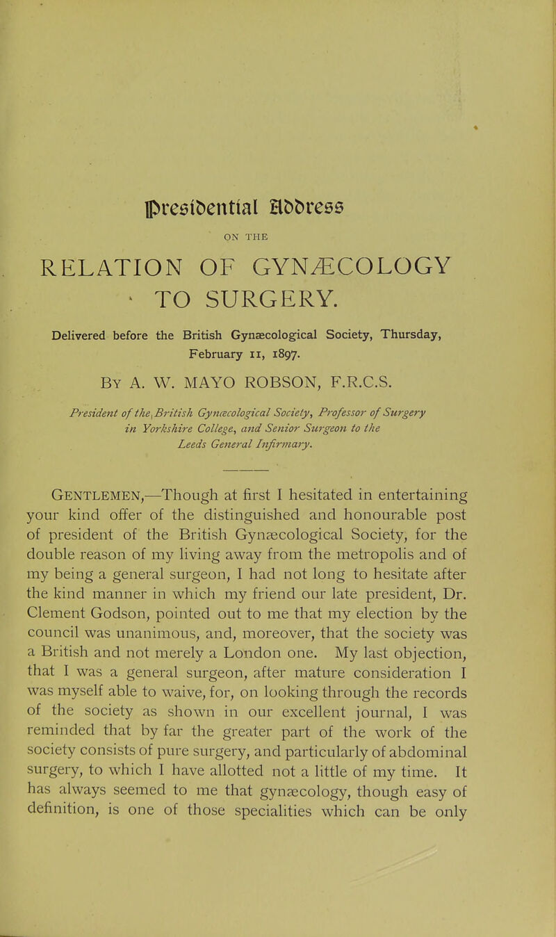 ON THE RELATION OF GYNECOLOGY • TO SURGERY. Delivered before the British Gynaecological Society, Thursday, February ii, 1897. By a. W. mayo ROBSON, F.R.C.S. President of the ^British Gynacological Society, Professor of Surgery in Yorkshire College, and Senior Surgeon to the Leeds General Infirmary. Gentlemen,—Though at first I hesitated in entertaining your kind ojEfer of the distinguished and honourable post of president of the British Gynaecological Society, for the double reason of my living away from the metropolis and of my being a general surgeon, I had not long to hesitate after the kind manner in which my friend our late president. Dr. Clement Godson, pointed out to me that my election by the council was unanimous, and, moreover, that the society was a British and not merely a London one. My last objection, that I was a general surgeon, after mature consideration I was myself able to waive, for, on looking through the records of the society as shown in our excellent journal, I was reminded that by far the greater part of the work of the society consists of pure surgery, and particularly of abdominal surgery, to which I have allotted not a little of my time. It has always seemed to me that gynaecology, though easy of definition, is one of those specialities which can be only