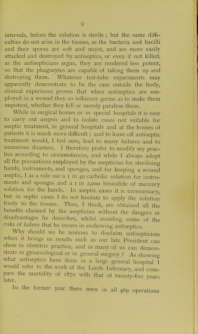 intervals, before the solution is sterile ; but the same diffi- culties do not arise in the tissues, as the bacteria and bacilli and their spores are soft and moist, and are more easily attacked and destroyed by antiseptics, or even if not killed, as the antisepticians argue, they are rendered less potent, so that the phagocytes are capable of taking them up and destroying them. Whatever test-tube experiments may apparently demonstrate to be the case outside the body, clinical experience proves that when antiseptics are em- ployed in a wound they so influence germs as to make them impotent, whether they kill or merely paralyse them. While in surgical homes or in special hospitals it is easy to carry out asepsis and to isolate cases not suitable for aseptic treatment, in general hospitals and at the homes of patients it is much more difficult; and to leave off antiseptic treatment would, I feel sure, lead to many failures and to numerous disasters. I therefore prefer to modify my prac- tice according to circumstances, and while I always adopt all the precautions employed by the aseptician for sterilising hands, instruments, and sponges, and for keeping a wound aseptic, I as a rule use a i in 40 carbolic solution for instru- ments and sponges and a i in 2,000 biniodide of mercury solution for the hands. In aseptic cases it is unnecessary, but in septic cases I do not hesitate to apply the solution freely to the tissues. Thus, I think, are obtained all the benefits claimed by the aseptician without the dangers or disadvantages he describes, whilst avoiding some of the risks of failure that he incurs in eschewing antiseptics. Why should we be anxious to disclaim antisepticism when it brings us results such as our late President can show in obstetric practice, and as many of us can demon- strate m gynaecological or in general surgery ? As showing what antiseptics have done in a large general hospital I would refer to the work of the Leeds Infirmary, and com- pare the mortality of 1870 with that of twenty-five years later. In the former year there were in all 469 operations