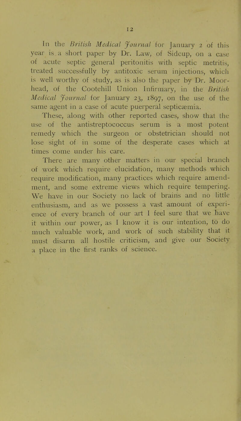 111 the Brilish Medical Journal for January 2 of this year is a short paper by Dr. Law, of Sidcup, on a case of acute septic general peritonitis with septic metritis, treated successfully by antitoxic serum injections, which is well worthy of study, as is also the paper by Dr. Moor- iiead, of the Cootehill Union Infirmary, in the British Medical Journal for January 23, 1897, on the use of the same agent in a case of acute puerperal septicaemia. These, along with other reported cases, show that tiie use of the antistreptococcus serum is a most potent remedy which the surgeon or obstetrician should not lose sight of in some of the desperate cases which at times come under his care. There are many other matters in our special branch of work which require elucidation, many methods which require modification, many practices which require amend- ment, and some extreme views which require tempering. We have in our Society no lack of brains and no little enthusiasm, and as we possess a vast amount of experi- ence of every branch of our art I feel sure that we have it within our power, as I know it is our intention, to do much valuable work, and work of such stability that it must disarm all hostile criticism, and give our Society a place in the first ranks of science.