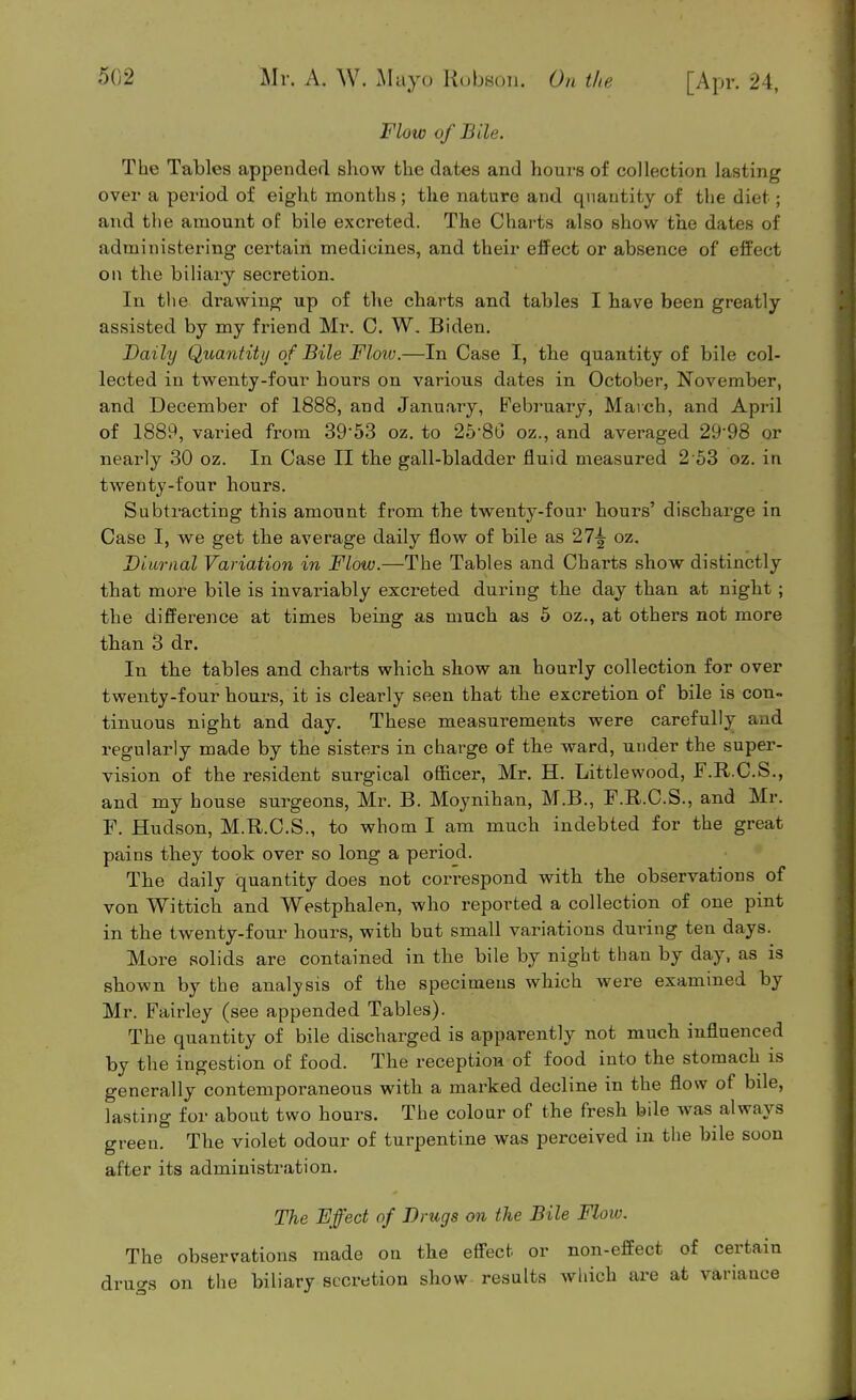 Flow of Bile. The Tables appended show the dates and hours of collection lasting over a period of eight months ; the nature and quantity of the diet; and the amount of bile excreted. The Chai-ts also show the dates of administering certain medicines, and their effect or absence of effect on the biliaiy secretion. In the drawing up of the charts and tables I have been greatly assisted by my friend Mr. C. W. Biden. Daily Quantity of Bile Floiv.—In Case I, the quantity of bile col- lected in twenty-four hours on various dates in October, November, and December of 1888, and January, February, March, and April of 1889, varied from 39'53 oz. to 2586 oz., and averaged 29'98 or nearly .30 oz. In Case II the gall-bladder fluid measured 2-63 oz. in twenty-four hours. Subtracting this amount from the twenty-four hours' discharge in Case I, we get the average daily flow of bile as 27-| oz. Diurnal Variation in Flow.—The Tables and Charts show distinctly that more bile is invariably excreted during the day than at night; the difference at times being as much as 5 oz., at others not more than 3 dr. In the tables and charts which show an hourly collection for over twenty-four hours, it is clearly seen that the excretion of bile is con- tinuous night and day. These measurements were carefully and regularly made by the sisters in charge of the ward, under the super- vision of the resident surgical oSicer, Mr. H. Littlewood, F.R.C.S., and my house surgeons, Mr. B. Moynihan, M.B., F.R.C.S., and Mr. F. Hudson, M.R.C.S., to whom I am much indebted for the great pains they took over so long a period. The daily quantity does not correspond with the observations of von Wittich and Westphalen, who reported a collection of one pint in the twenty-four hours, with but small variations during ten days. More solids are contained in the bile by night than by day, as is shown by the analysis of the specimens which were examined by Mr. Fairley (see appended Tables). The quantity of bile discharged is apparently not much influenced by the ingestion of food. The reception of food into the stomach is generally contemporaneous with a marked decline in the flow of bde, lasting for about two hours. The colour of the fresh bile was always green. The violet odour of turpentine was perceived in the bile soon after its administration. The Effect of Drugs on the Bile Flow. The observations made on the eff'ect or non-effect of certain drugs on the biliary secretion show results which are at variance