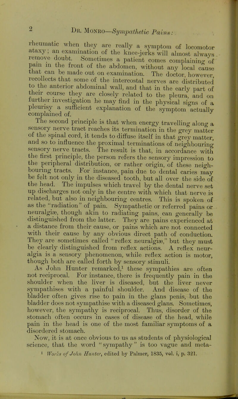 rheumatic wlien they are really a symptom of locomotor ataxy; an examination of the knee-jerks will almost always remove doubt. Sometimes a patient comes complaininf; of pain in the front of the abdomen, without any local cause that can be made out on examination. The doctor, however recollects that some of the intercostal nerves are distributed to the anterior abdominal wall, and that in the early part of their course they are closely related to the pleura, and on further investigation he may find in the physical signs of a pleurisy a sufficient explanation of the symptom actually complained of. The second principle is that when energy travelling along a sensory nerve tract reaches its termination in the grey matter of the spinal cord, it tends to diffuse itself in that grey matter, and so to influence the proximal terminations of neighbouring- sensory nerve tracts. The result is that, in accordance with the first principle, the person refers the sensory impression to the peripheral distribution, or rather origin, of these neigh- bouring tracts. For instance, pain due to dental caries may be felt not only in the diseased tooth, but all over the side of the head. The impulses which travel by the dental nerve set up discharges not only in the centre with which that nerve is related, but also in neighbouring centres. This is spoken of as the radiation of pain. Sympathetic or referred pains or neuralgise, though akin to radiating pains, can generally be distinguished from the latter. They are pains experienced at a distance from their cause, or pains which are not connected with their cause by any obvious direct path of conduction. They are sometimes called  reflex neuralgiae, but they must be clearly distinguished from reflex actions. A reflex neur- algia is a sensory phenomenon, while reflex action is motor, though both are called forth by sensory stimuli. As John Hunter remarked,^ these sympathies are often not reciprocal. For instance, there is frequently pain in the shoulder when the liver is diseased, but the liver never sympathises with a painful shoulder. And disease of the bladder often gives rise to pain in the glans penis, but the bladder does not sympathise with a diseased glans. Sometimes, however, the sympathy is reciprocal. Thus, disorder of the stomach often occurs in cases of disease of the head, while pain in the head is one of the most familiar symptoms of a disordered stomach. Now, it is at once obvious to us as students of physiological science, that the word sympathy is too vague and meta- ^ Woi-n-s of John Hunter, edited by Palmer, 1835, vel. i, p. 321.