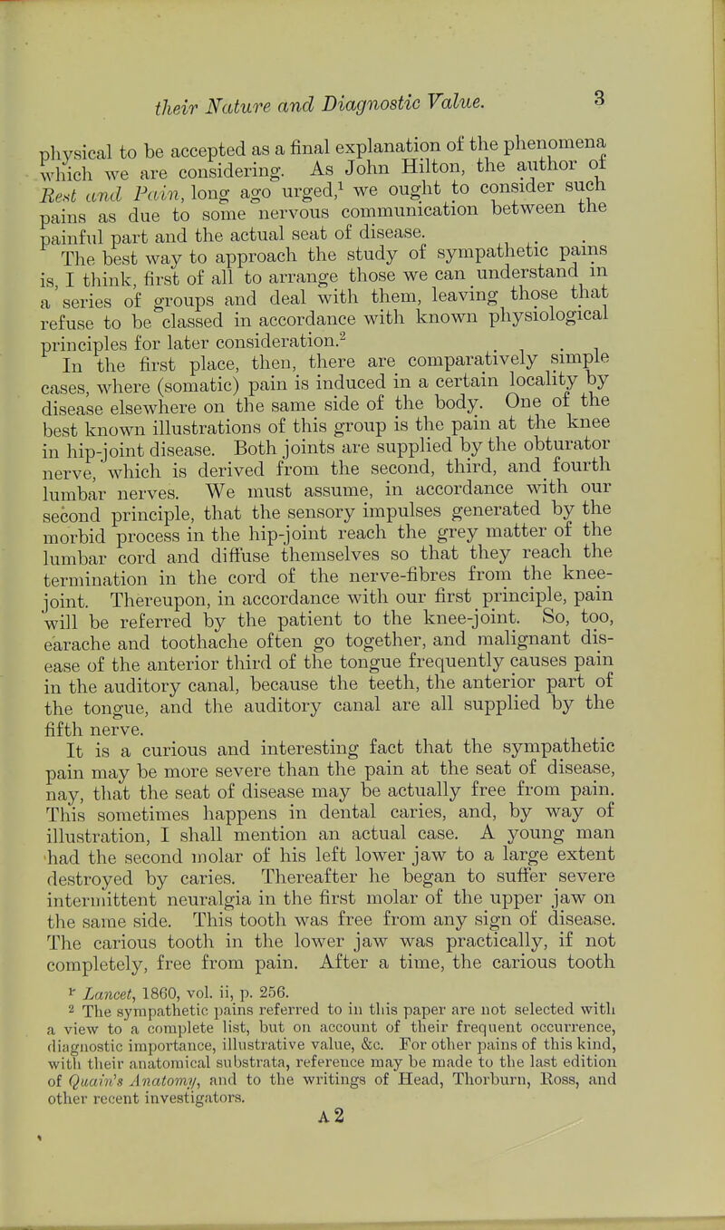 physical to be accepted as a final explanation of the phenomena which we are considering. As John Hilton, the author of Rest and Pain, long ago urged,i we ought to consider such pains as due to some nervous communication between tne painful part and the actual seat of disease. The best way to approach the study of sympathetic pains is I think first of all to arrange those we can understand m a'series of groups and deal with them, leaving those that refuse to be classed in accordance with known physiological principles for later consideration.^ . In the first place, then, there are comparatively simple cases, where (somatic) pain is induced in a certain locality by disease elsewhere on the same side of the body. One of the best known illustrations of this group is the pam at the knee in hip-joint disease. Both joints are supplied by the obturator nerve,'which is derived from the second, third, and fourth lumbar nerves. We must assume, in accordance with our second principle, that the sensory impulses generated by the morbid process in the hip-joint reach the grey matter of the lumbar cord and diffuse themselves so that they reach the termination in the cord of the nerve-fibres from the knee- joint. Thereupon, in accordance with our first principle, pain will be referred by the patient to the knee-joint. So, too, earache and toothache often go together, and malignant dis- ease of the anterior third of the tongue frequently causes pain in the auditory canal, because the teeth, the anterior part of the tongue, and the auditory canal are all supplied by the fifth nerve. It is a curious and interesting fact that the sympathetic pain may be more severe than the pain at the seat of disease, nay, that the seat of disease may be actually free from pain. This sometimes happens in dental caries, and, by way of illustration, I shall mention an actual case. A young man •had the second molar of his left lower jaw to a large extent destroyed by caries. Thereafter he began to suffer severe intermittent neuralgia in the first molar of the upper jaw on the same side. This tooth was free from any sign of disease. The carious tooth in the lower jaw was practically, if not completely, free from pain. After a time, the carious tooth 1' Lancet, 1860, vol. ii, p. 256. 2 The sympathetic pains referred to in this paper are not selected with a view to a complete list, but on account of their frequent occurrence, diagnostic importance, illustrative value, &c. For other pains of this kind, with their anatomical substrata, reference may be made to the last edition of Quain's Anatomy, and to the writings of Head, Thorburn, Koss, and other recent investigators. a2